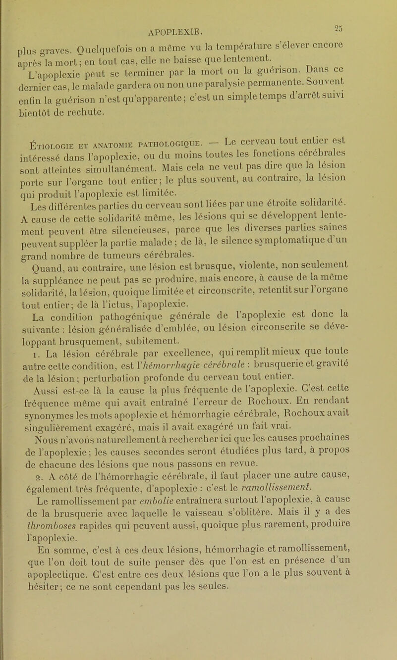 plus graves. Quelquefois on a môme vu la lempéralure s élever encore après^la morl ; en tout cas, elle ne baisse que lentement. L’apoplexie peut se terminer par la mort ou la guérison. Dans ce dernier cas, le malade gardera ou non une paralysie permanente. Souvent enfin la guérison n’est qu’apparente; c’est un simple temps d’arrêt suivi bientôt de rechute. Étiologie et anatomie pathologique. — Le cerveau tout entier est intéressé dans l’apoplexie, ou du moins toutes les fonctions cérébrales sont atteintes simultanément. Mais cela ne veut pas dire que la lésion porte sur l’organe tout entier; le plus souvent, au contraire, la lésion qui produit l’apoplexie est limitée. Les différentes parties du cerveau sont liées par une é11 oile solidaiib . A cause de cette solidarité même, les lésions qui se développent lente- ment peuvent être silencieuses, parce que les diverses parties saines peuvent suppléer la partie malade; de là, le silence symptomatique d un grand nombre de tumeurs cérébrales. Quand, au contraire, une lésion est brusque, violente, non seulement la suppléance ne peut pas se produire, mais encore, à cause de la même solidarité, la lésion, quoique limitée et circonscrite, retentit sur l’organe tout entier; de là l'ictus, l’apoplexie. La condition palhogénique générale de 1 apoplexie est donc la suivante : lésion généralisée d’emblée, ou lésion circonscrite se déve- loppant brusquement, subitement. 1. La lésion cérébrale par excellence, qui remplit mieux que toute autre cette condition, est Vhémorrhagie cérébrale, brusquerie et gravité de la lésion ; perturbation profonde du cerveau tout entier. Aussi est-ce là la cause la plus fréquente de 1 apoplexie. C est cette fréquence même qui avait entraîné 1 erreur de Rochoux. En rendant synonymes les mots apoplexie et hémorrhagie cérébrale, Rochoux a'\ ait singulièrement exagéré, mais il avait exagéré un fait vrai. Nous n’avons naturellement à rechercher ici que les causes prochaines de l’apoplexie; les causes secondes seront étudiées plus lard, à propos de chacune des lésions que nous passons en revue. 2. A côté de l’hémorrhagie cérébrale, il faut placer une autre cause, également très fréquente, d’apoplexie : c’est le ramollissement. Le ramollissement par embolie entraînera surtout l’apoplexie, à cause de la brusquerie avec laquelle le vaisseau s’oblitère. Mais il y a des thromboses rapides qui peuvent aussi, quoique plus rarement, produire l’apoplexie. En somme, c’est à ces deux lésions, hémorrhagie et ramollissement, que l’on doit tout de suite penser dès que l’on est en présence d un apoplectique. C’est entre ces deux lésions que l’on a le plus souvent à hésiter; ce ne sont cependant pas les seules.