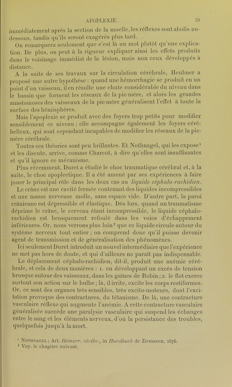 immédiatement après la section de la moelle, les réflexes sont abolis au- dessous, tandis qu’ils seront exagérés plus tard. On remarquera seulement que c’est là un mot plutôt qu’une explica- tion. De plus, on peut à la rigueur expliquer ainsi les effets produits dans le voisinage immédiat de la lésion, mais non ceux développés à distance. A la suite de ses travaux sur la circulation cérébrale, Heubner a proposé une autre hypothèse : quand une hémorrhagie se produit en un point d’un vaisseau, il en résulte une chute considérable du niveau dans le bassin que forment les réseaux de la pie-mère, et alors les grandes anastomoses des vaisseaux de la pie-mère généralisent l’effet à toute la surface des hémisphères. Mais l’apoplexie se produit avec des foyers trop petits pour modifier sensiblement ce niveau ; elle accompagne également les foyers céré- belleux, qui sont cependant incapables de modifier les réseaux de la pie- mère cérébrale. Toutes ces théories sont peu brillantes. Et Nothnagcl, qui les expose' et les discute, arrive, connue Charcot, à dire qu’elles sont insuffisantes et qu’il ignore ce mécanisme. Plus récemment, Dureta étudié le choc traumatique cérébral et, à la suite, le choc apoplectique. Il a été amené par ses expériences à faire jouer le principal rôle dans les deux cas au liquide céphalo-rachidien. Le crâne est une cavité fermée contenant des liquides incompressibles et une masse nerveuse molle, sans espace vide. D’autre part, la paroi crânienne est dépressible et élastique. Dès lors, quand un traumatisme déprime le crâne, le cerveau étant incompressible, le liquide céphalo- rachidien est brusquement refoulé dans les voies d’échappement inférieures. Or, nous verrons plus loin1 2 que ce liquide circule autour du système nerveux tout entier ; on comprend donc qu’il puisse devenir agent de transmission et de généralisation des phénomènes. Ici seulement Durci introduit un nouvel intermédiaire que l’expérience ne met pas hors de doute, et qui d’ailleurs ne paraît pas indispensable. Le déplacement céphalo-rachidien, dit-il, produit une anémie céré- brale, et cela de deux manières : 1. en développant un excès de tension brusque autour des vaisseaux, dans les gaînes de Robin ; 2. le flot exerce surtout son action sur le bulbe ; là, il irrite, excite les corps restiformes. Or, ce sont des organes très sensibles, très excito-moteurs, dont l’exci- tation provoque des contractures, du tétanisme. De là, une contracture vasculaire réflexe qui augmente l’anémie. A cette contracLure vasculaire généralisée succède une paralysie vasculaire qui suspend les échanges entre le sang et les éléments nerveux, d’où la persistance des troubles, quelquefois jusqu’à la mort. 1 Nothnagel; Art. Hcmorr. cèrébr., in Ilandbuch de Ziemssen, 1S7G. 2 Voy. le chapitre suivant.