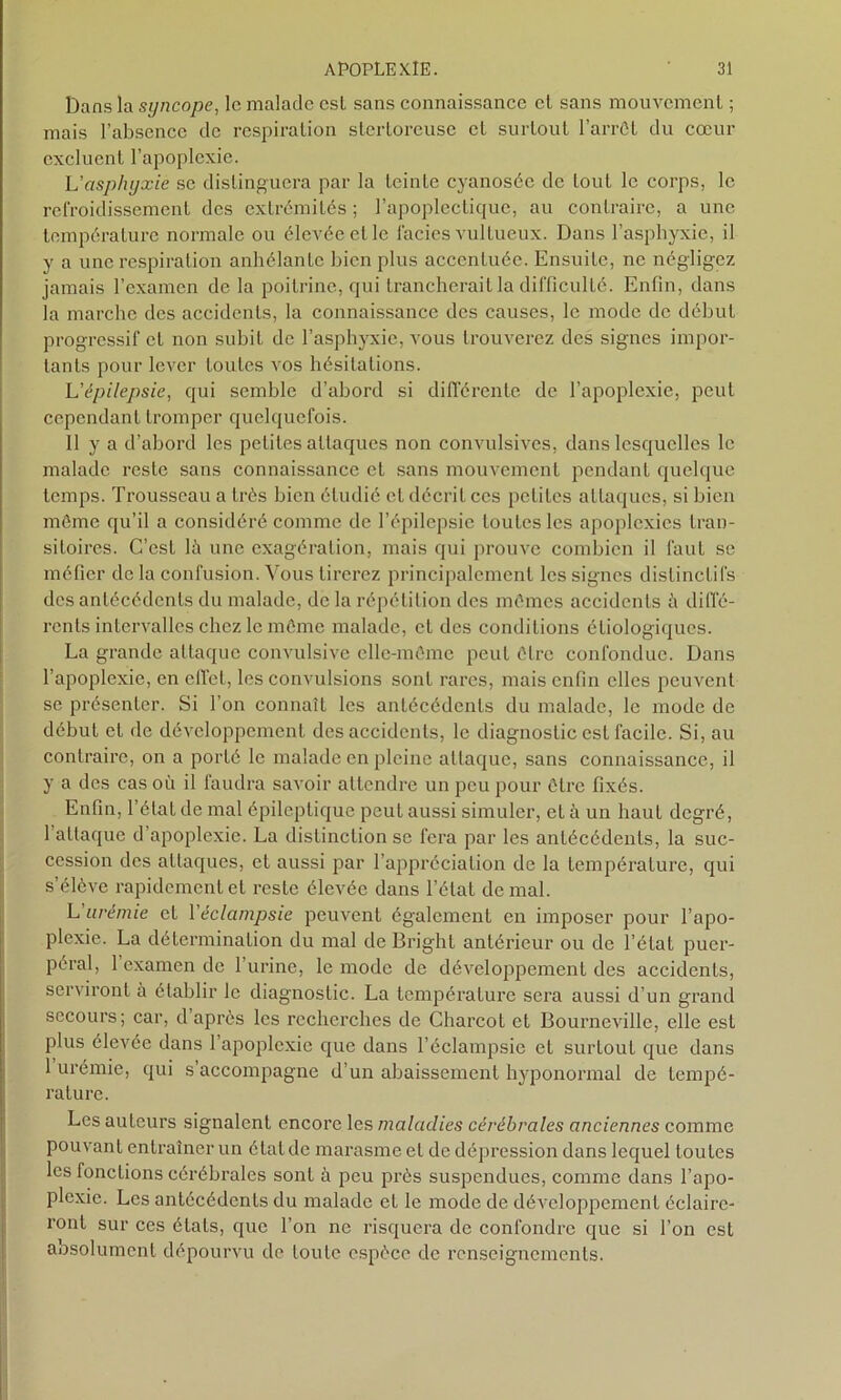 Dans la syncope, le malade est sans connaissance cl sans mouvement ; mais l’absence de respiration stertoreuse et surtout l’arrôt du cœur excluent l’apoplexie. L'asphyxie se distinguera par la teinte cyanosée de tout le corps, le refroidissement des extrémités ; l’apoplectique, au contraire, a une température normale ou élevée et le lacies vultueux. Dans l’asphyxie, il y a une respiration anhélantc bien plus accentuée. Ensuilc, ne négligez jamais l’examen de la poitrine, qui trancherait la difficulté. Enfin, dans la marche des accidents, la connaissance des causes, le mode de début progressif et non subit de l’asphyxie, vous trouverez des signes impor- tants pour lever toutes vos hésitations. L’épilepsie, qui semble d’abord si différente de l’apoplexie, peut cependant tromper quelquefois. 11 y a d’abord les petites attaques non convulsives, dans lesquelles le malade reste sans connaissance et sans mouvement pendant quelque temps. Trousseau a très bien étudié et décrit ces petites attaques, si bien même qu’il a considéré comme de l’épilepsie toutes les apoplexies tran- sitoires. C’est là une exagération, mais qui prouve combien il faut se méfier delà confusion. Vous tirerez principalement les signes distinctifs des antécédents du malade, de la répétition des mêmes accidents à diffé- rents intervalles chez le môme malade, et des conditions étiologiques. La grande attaque convulsive elle-même peut être confondue. Dans 1 apoplexie, en effet, les convulsions sont rares, mais enfin elles peuvent se présenter. Si l’on connaît les antécédents du malade, le mode de début et de développement des accidents, le diagnostic est facile. Si, au contraire, on a porté le malade en pleine attaque, sans connaissance, il y a des cas où il faudra savoir attendre un peu pour être fixés. Enfin, l’état de mal épileptique peut aussi simuler, et à un haut degré, 1 attaque d apoplexie. La distinction se fera par les antécédents, la suc- cession des attaques, et aussi par l’appréciation de la température, qui s’élève rapidement et reste élevée dans l’état de mal. L urémie et Y éclampsie peuvent également en imposer pour l’apo- plexie. La détermination du mal de Bright antérieur ou de l’état puer- péral, 1 examen de l’urine, le mode de développement des accidents, serviront à établir le diagnostic. La température sera aussi d’un grand secours; car, d après les recherches de Charcot et Bourneville, elle est plus élevée dans 1 apoplexie que dans l’éclampsie et surtout que dans 1 urémie, qui s accompagne d’un abaissement hyponormal de tempé- rature. Les auteurs signalent encore les maladies cérébrales anciennes comme pouvanl entraîner un état de marasme et de dépression dans lequel toutes les fondions cérébrales sont à peu près suspendues, comme dans l’apo- plexie. Les antécédents du malade et le mode de développement éclaire- ront sur ces états, que l’on ne risquera de confondre que si l’on est aosolument dépourvu de toute espèce de renseignements.