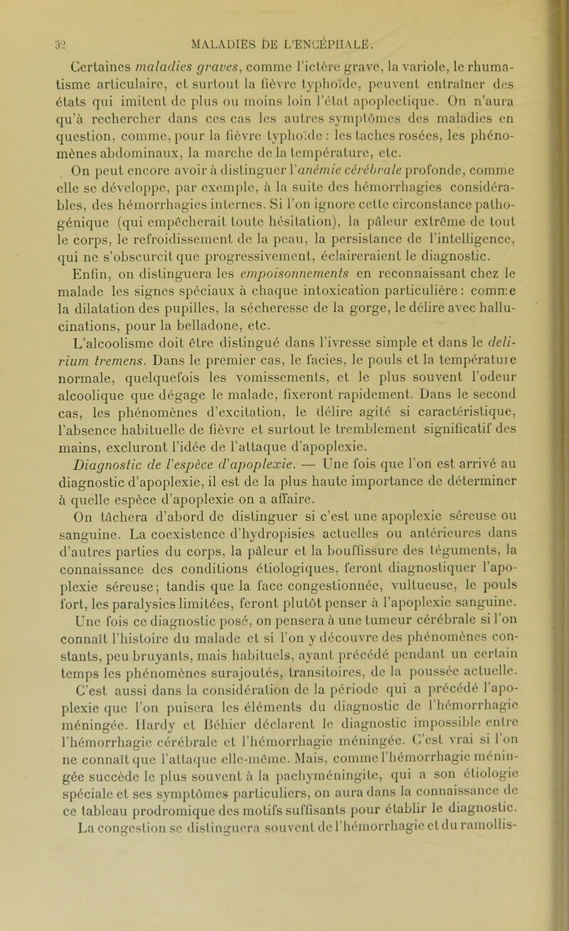 Certaines maladies graves, comme l’ictère grave, la variole, le rhuma- tisme articulaire, et surtout la fièvre typhoïde, peuvent entraîner des états qui imitent de plus ou moins loin l’état apoplectique. On n’aura qu’à rechercher dans ces cas les autres symptômes des maladies en question, comme, pour la fièvre typhoïde: les taches rosées, les phéno- mènes abdominaux, la marche delà température, etc. On peut encore avoir à distinguer Y anémie cérébrale profonde, comme elle se développe, par exemple, à la suite des hémorrhagies considéra- bles, des hémorrhagies internes. Si l’on ignore cette circonstance patho- génique (qui empêcherait toute hésitation), la pâleur extrême de tout le corps, le refroidissement de la peau, la persistance de l’intelligence, qui ne s’obscurcit que progressivement, éclaireraient le diagnostic. Enfin, on distinguera les empoisonnements en reconnaissant chez le malade les signes spéciaux à chaque intoxication particulière: comme la dilatation des pupilles, la sécheresse de la gorge, le délire avec hallu- cinations, pour la belladone, etc. L’alcoolisme doit être distingué dans l’ivresse simple et dans le deli- rium tremens. Dans le premier cas, le faciès, le pouls et la température normale, quelquefois les vomissements, et le plus souvent l’odeur alcoolique que dégage le malade, fixeront rapidement. Dans le second cas, les phénomènes d’excitation, le délire agité si caractéristique, l’absence habituelle de fièvre et surtout le tremblement significatif des mains, excluront l’idée de l’attaque d’apoplexie. Diagnostic de l'espèce d'apoplexie. — Une fois que l’on est arrivé au diagnostic d’apoplexie, il est de la plus haute importance de déterminer à quelle espèce d’apoplexie on a affaire. On tâchera d’abord de distinguer si c’est une apoplexie séreuse ou sanguine. La coexistence d’hydropisies actuelles ou antérieures dans d’autres parties du corps, la pâleur et la bouffissure des téguments, la connaissance des conditions étiologiques, feront diagnostiquer l’apo- plexie séreuse ; tandis que la face congestionnée, vultueuse, le pouls fort, les paralysies limitées, feront pluLôt penser à l’apoplexie sanguine. Une fois ce diagnostic posé, on pensera à une tumeur cérébrale si l'on connaît l’histoire du malade et si l'on y découvre des phénomènes con- stants, peu bruyants, mais habituels, ayant précédé pendant un certain temps les phénomènes surajoutés, transitoires, de la poussée actuelle. C’est aussi dans la considération de la période qui a précédé 1 apo- plexie que l’on puisera les éléments du diagnostic de 1 hémorrhagie méningée. Hardy et Déhier déclarent le diagnostic impossible entre l’hémorrhagie cérébrale et l’hémorrhagie méningée. C est vrai si 1 on ne connaît que l’attaque elle-même. Mais, comme 1 hémorrhagie ménin- gée succède le plus souvent à la pachyméningite, qui a son étiologie spéciale et ses symptômes particuliers, on aura dans la connaissance de ce tableau prodromique des moLifs suffisants pour établir le diagnostic. La congestion se distinguera souvent de l’hémorrhagie et du ramollis-