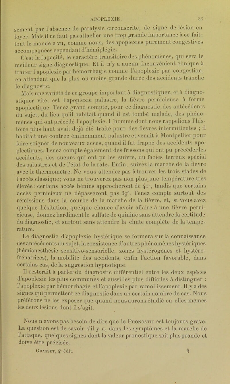 sement par l’absence de paralysie circonscrite, de signe de lésion en foyer. Mais il ne faut pas attacher une trop grande importance à ce fait : tout le monde a vu, comme nous, des apoplexies purement congestives accompagnées cependant d’hémiplégie. C’est la fugacité, le caractère transitoire des phénomènes, qui sera le meilleur signe diagnostique. Et il n’y a aucun inconvénient clinique à traiter l’apoplexie par hémorrhagie comme l’apoplexie par congestion, en attendant que la plus ou moins grande durée des accidents tranche le diagnostic. Mais une variété de ce groupe important à diagnostiquer, et à diagno- stiquer vite, est l’apoplexie palustre, la fièvre pernicieuse à forme apoplectique. Tenez grand compte, pour ce diagnostic, des antécédents du sujet, du lieu qu’il habitait quand il est tombé malade, des phéno- mènes qui ont précédé l’apoplexie. L’homme dont nous rappelions l’his- toire plus haut avait déjà été traité pour des fièvres intermittentes ; il habitait une contrée éminemment palustre et venait à Montpellier pour faire soigner de nouveaux accès, quand il fut frappé des accidents apo- plectiques. Tenez compte également des frissons qui ont pu précéder les accidents, des sueurs qui ont pu les suivre, du faciès terreux spécial des palustres et de l’état de la rate. Enfin, suivez la marche de la fièvre avec le thermomètre. Ne vous attendez pas à trouver les trois stades de l’accès classique; vous ne trouverez pas non plus.une température très élevée: certains accès bénins approcheront de /ji°, tandis que certains accès pernicieux ne dépasseront pas 39°. Tenez compte surtout des rémissions dans la courbe de la marche de la fièvre, et, si vous avez quelque hésitation, quelque chance d’avoir affaire à une fièvre perni- cieuse, donnez hardiment le sulfate de quinine sans attendre la certitude du diagnostic, et surtout sans attendre la chute complète de la tempé- rature. Le diagnostic d’apoplexie hystérique se formera sur la connaissance des antécédents du sujet, lacoexistence d’autres phénomènes hystéi’iques (hémianesthésie sensitivo-sensorielle, zones hystérogènes et hystéro- frénatrices), la mobilité des accidents, enfin l’action favorable, dans certains cas, delà suggestion hypnotique. 11 resterait à parler du diagnostic différentiel entre les deux espèces d’apoplexie les plus communes et aussi les plus difficiles à distinguer : l’apoplexie par hémorrhagie et l’apoplexie par ramollissement. Il y a des signes qui permettent ce diagnostic dans un certain nombre de cas. Nous préférons ne les exposer que quand nous aurons étudié en elles-mêmes les deux lésions dont il s’agit. Nous n’avons pas besoin de dire que le Pronostic est toujours grave. La question est de savoir s’il y a, dans les symptômes et la marche de l’attaque, quelques signes dont la valeur pronostique soit plus grande et doive être précisée. Grasset, édil. 3