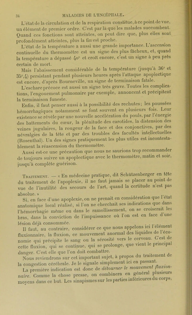 L’étaldela circulat ion cl de la respiration constitue, à ce point de vue, un élément de premier ordre. C’est par là que les malades succombent. Quand ces fonctions sont atteintes, on peut dire que, plus elles sont profondément atteintes, plus la fin est proche. L’état de la température a aussi une grande importance. L’ascension continuelle du thermomètre est un signe des plus lûchcux, et, quand la température a dépassé 4°° et croît encore, c est un signe à peu près certain de mort. Mais l’abaissement considérable de la température (jusqu’à 36° et 35°,4) persistant pendant plusieurs heures après l’attaque apoplectique est encore, d’après Bourneville, un signe de terminaison fatale. L’eschare précoce est aussi un signe très grave. Toutes les complica- tions, l’engouement pulmonaire par exemple, annoncent et précipitent la terminaison funeste. Enfin, il faut penser aussi à la possibilité des rechutes; les poussées hémorrhagiques notamment se font souvent en plusieurs lois. Leur existence se révèle par une nouvelle accélération du pouls, par 1 énergie des battements du cœur, la plénitude des carotides, la distension des veines jugulaires, la rougeur de la face et des conjonctives, par des névralgies de la tête et par des troubles des facultés intellectuelles (Rosenlhal). Un des signes pratiquement les plus utiles est incontesta- blement la réascension du thermomètre. Aussi est-ce une précaution que nous ne saurions trop recommander de toujours suivre un apoplectique avec le thermomètre, matin et soii, jusqu’à complète guérison. Traitement. — « En médecine pratique, dit Schützenberger en tête du traitement de l’apoplexie, il ne faut jamais se placer au point de vue de l’inutilité des secours de l’art, quand la certitude n’est pas absolue. » Si, en face d’une apoplexie, on ne prenait en considération que 1 état anatomique local réalisé, si l’on ne cherchait ses indications que dans l’hémorrhagie même ou dans le ramollissement, on se croiserait les bras, dans la conviction de l’impuissance où Ton est en lace d une lésion déjà consommée. . . Il faut, au contraire, considérer ce que nous appelons ici 1 élément fluxionnaire, la fluxion, ce mouvement anormal des liquides de 1 éco- nomie qui précipite le sang ou la sérosité vers le cerveau. es 1 cette fluxion, qui se continue, qui se prolonge, que vient le pnncipa danger. C’est elle que l’on doit combattre. Nous reviendrons sur cet important sujet, à piopos du trai emen la congestion cérébrale. Je le signale simplement ici en passant La première indication est donc de détourner le mouvement fluxwn- naire. Comme la chose presse, on combinera en général plusieurs moyens dans ce but. Les sinapismes sur les parties inférieures du corps,