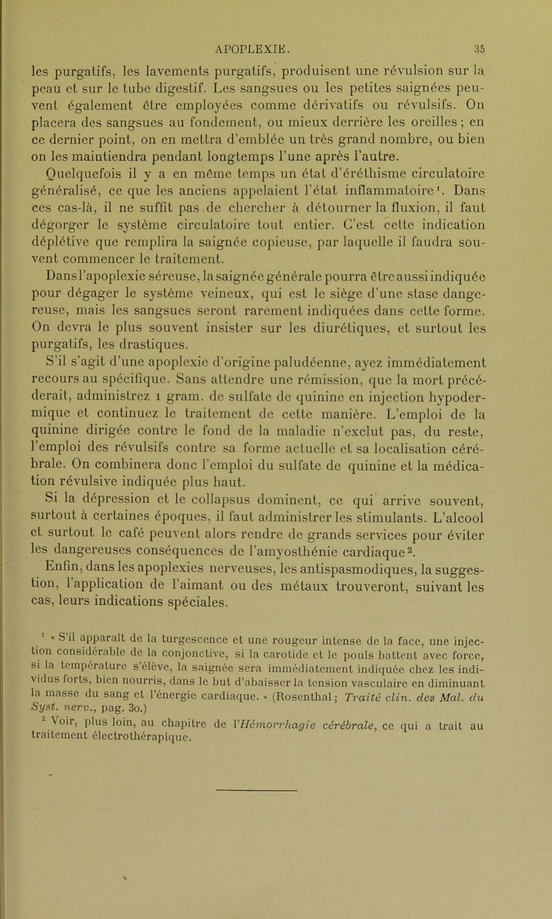 les purgatifs, les lavements purgatifs, produisent une révulsion sur la peau et sur le tube digestif. Les sangsues ou les petites saignées peu- vent également être employées comme dérivatifs ou révulsifs. On placera des sangsues au fondement, ou mieux derrière les oreilles ; en ce dernier point, on en mettra d’emblée un très grand nombre, ou bien on les maintiendra pendant longtemps l’une après l’autre. Quelquefois il y a en même temps un état d’éréthisme circulatoire généralisé, ce que les anciens appelaient l’état inflammatoire'. Dans ces cas-là, il ne suffit pas de chercher à détourner la fluxion, il faut dégorger le système circulatoire tout entier. C’est celte indication déplétive que remplira la saignée copieuse, par laquelle il faudra sou- vent commencer le traitement. Dans l’apoplexie séreuse, la saignée générale pourra être aussi indiquée pour dégager le système veineux, qui est le siège d’une stase dange- reuse, mais les sangsues seront rarement indiquées dans cette forme. On devra le plus souvent insister sur les diurétiques, et surtout les purgatifs, les drastiques. S’il s’agit d’une apoplexie d’origine paludéenne, ayez immédiatement recours au spécifique. Sans attendre une rémission, que la mort précé- derait, administrez x grarn. de sulfate de quinine en injection hypoder- mique et continuez le li-aitement de cette xxxanièrc. L’emploi de la quinine dirigée contre le fond de la maladie n’exclut pas, du reste, l’emploi des révulsifs contre sa fonne actuelle et sa localisation céré- brale. On combinera donc l’emploi du sulfate de quinine et la médica- tion révulsive indiquée plus haut. Si la dépression et le collapsus dominent, ce qui arrive souvent, surtout à certaines époques, il faut administrer les stimulants. L’alcool et surtout le café peuvent alors rendre de grands services pour éviter les dangei’euscs conséquences de l’amyosthénie cardiaque1 2. Enfin, dans les apoplexies nerveuses, les antispasmodiques, la sugges- tion, 1 application de l’aimant ou des métaux trouveront, suivant les cas, leurs indications spéciales. 1 « S il apparaît de la turgescence et une rougeur intense de la face, une injec- tion considérable de la conjonctive, si la carotide et le pouls battent avec force, si la température s’élève, la saignée sera immédiatement indiquée chez les indi- vidus forts, bien nourris, dans le but d’abaisser la tension vasculaire en diminuant la masse du sang et l’énergie cardiaque. » (Rosenthal ; Traité clin, des Mal. du Syst. nerv., pag. 3o.) Voir, plus loin, au chapitre de l’Hémorrhagie cérébrale, ce qui a trait au traitement électrothérapiquc.