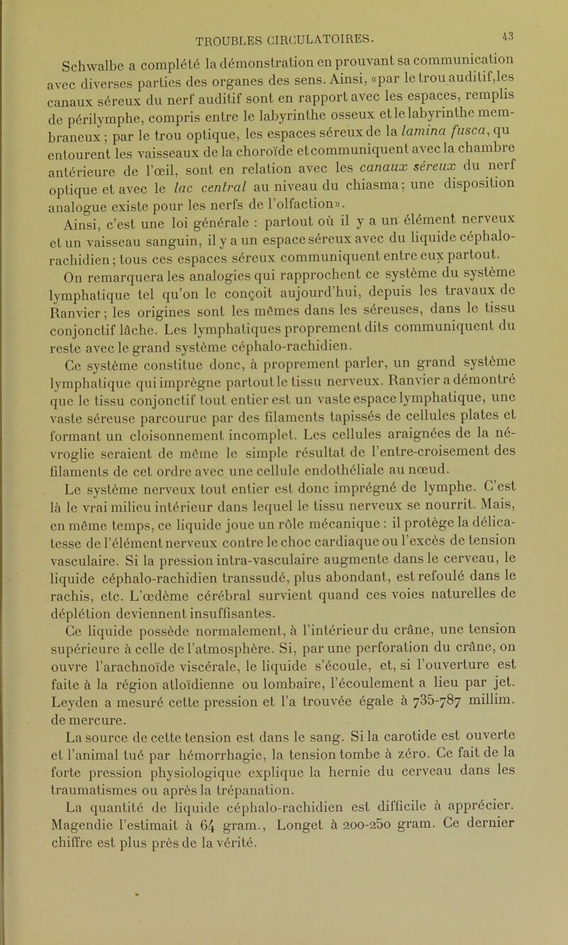 Schwalbe a complété la démonstration en prouvant sa communication avec diverses parties des organes des sens. Ainsi, «par le trou auditif,les canaux séreux du nerf auditif sont en rapport avec les espaces, remplis de périlymphe, compris entre le labyrinthe osseux et le labyrinthe mem- braneux ; par le trou optique, les espaces séreux de la lamina fusca, qu entourent les vaisseaux de la choroïde etcommuniquenl avec la chambi e antérieure de l’œil, sont en relation avec les canaux séreux du nerf optique et avec le lac central au niveau du chiasma; une disposition analogue existe pour les nerfs de 1 olfaction». Ainsi, c’est une loi générale : partout où il y a un élément nerveux et un vaisseau sanguin, il y a un espace séreux avec du liquide céphalo- rachidien ; tous ces espaces séreux communiquent entre eux partout. On remarquera les analogies qui rapprochent ce système du système lymphatique tel qu’on le conçoit aujourd hui, depuis les tiavaux de Ranvicr ; les origines sont les mômes dans les séreuses, dans le tissu conjonctif lâche. Les lymphatiques proprement dits communiquent du reste avec le grand système céphalo-rachidien. Ce système constitue donc, à proprement parler, un grand système lymphatique qui imprègne partout le tissu nerveux. Ranvicr a démontré que le tissu conjonctif tout entier est un vaste espace lymphatique, une vaste séreuse parcourue par des filaments tapissés de cellules plates et formant un cloisonnement incomplet. Les cellules araignées de la né- vroglie seraient de môme le simple résultat de l’entre-croisement des filaments de cet ordre avec une cellule endothéliale au nœud. Le système nerveux tout entier est donc imprégné de lymphe. G est là le vrai milieu intérieur dans lequel le tissu nerveux se nourrit. Mais, en môme temps, ce liquide joue un rôle mécanique : il protège la délica- tesse de l’élément nerveux contre le choc cardiaque ou l’excès de tension vasculaire. Si la pression intra-vasculaire augmente dans le cerveau, le liquide céphalo-rachidien transsudé, plus abondant, est refoulé dans le rachis, etc. L’œdème cérébral survient quand ces voies naturelles de déplétion deviennent insuffisantes. Ce liquide possède normalement, à l’intérieur du crâne, une tension supérieure à celle de l’atmosphère. Si, par une perforation du crâne, on ouvre l’arachnoïde viscérale, le liquide s’écoule, et, si l’ouverture est faite à la région atloïdienne ou lombaire, l’écoulement a lieu par jet. Leyden a mesuré cette pression et l’a trouvée égale à 735-787 millim. de mercure. La source de cette tension est dans le sang. Si la carotide est ouverte et l’animal tué par hémorrhagie, la tension tombe à zéro. Ce fait de la forte pression physiologique explique la hernie du cerveau dans les traumatismes ou après la trépanation. La quantité de liquide céphalo-rachidien est difficile à apprécier. Magendie l’estimait à 6/| gram., Longet à 2oo-25o gram. Ce dernier chiffre est plus près de la vérité.