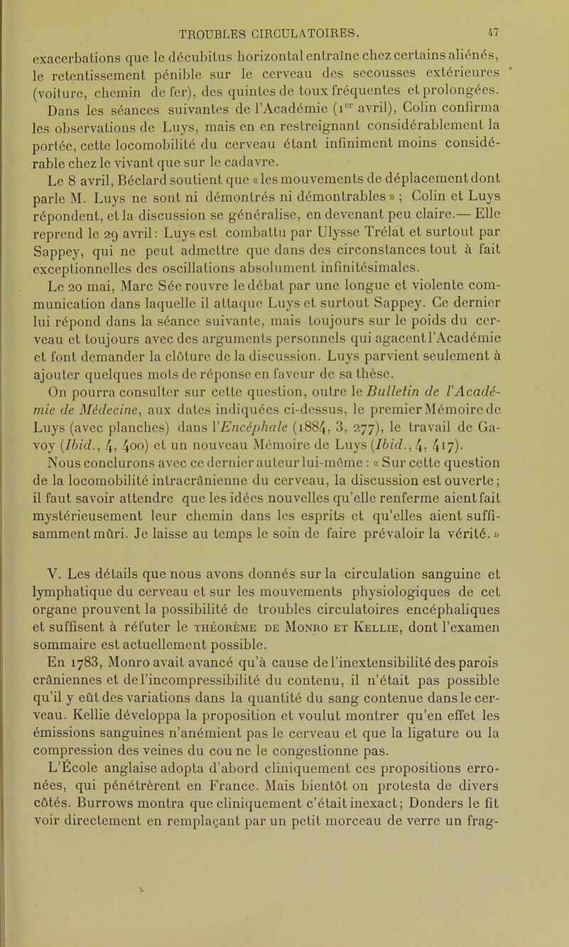 exacerbations que ledécubilus horizontal entraîne chez certains aliénés, le retentissement pénible sur le cerveau des secousses extérieures (voiture, chemin de fer), des quintes de toux fréquentes et prolongées. Dans les séances suivantes de l’Académie (icr avril), Colin confirma les observations de Luys, mais en en restreignant considérablement la portée, cette locomobiîité du cerveau étant infiniment moins considé- rable chez le vivant que sur le cadavre. Le 8 avril, Béclard soutient que « les mouvements de déplacement dont parle M. Luys ne sont ni démontrés ni démontrables » ; Colin et Luys répondent, et la discussion se généralise, en devenant peu claire.— Elle reprend le 29 avril: Luys est combattu par Ulysse Trélat et surtout par Sappey, qui ne peut admettre que dans des circonstances tout à fait exceptionnelles des oscillations absolument infinitésimales. Le 20 mai, Marc Sée rouvre le débat par une longue et violente com- munication dans laquelle il attaque Luys et surtout Sappey. Ce dernier lui répond dans la séance suivante, mais toujours sur le poids du cer- veau et toujours avec des arguments personnels qui agacent l’Académie et font demander la clôture de la discussion. Luys parvient seulement à ajouter quelques mots de réponse en faveur de sa thèse. On pourra consulter sur celte question, outre 1 e Bulletin de l'Acadé- mie de Médecine, aux dates indiquées ci-dessus, le premier Mémoire de Luys (avec planches) dans Y Encéphale (i88/t, 3, 277), le travail de Ga- voy (Ibid., 4, 4oo) et un nouveau Mémoire de Luys (Ibid., \ , 417). Nous conclurons avec ce dernier auteur lui-même : « Sur cette question de la locomobiîité intracrânienne du cerveau, la discussion est ouverte ; il faut savoir attendre que les idées nouvelles qu’elle renferme aient fait mystérieusement leur chemin dans les esprits et qu’elles aient suffi- samment mûri. Je laisse au temps le soin de faire prévaloir la vérité. » V. Les détails que nous avons donnés sur la circulation sanguine et lymphatique du cerveau et sur les mouvements physiologiques de cet organe prouvent la possibilité de troubles circulatoires encéphaliques et suffisent à réfuter le théorème de Monro et Kellie, dont l’examen sommaire est actuellement possible. En 1783, Monro avait avancé qu’à cause de l’inextensibilité des parois crâniennes et de l’incompressibilité du contenu, il n’était pas possible qu’il y eût des variations dans la quantité du sang contenue dans le cer- veau. Kellie développa la proposition et voulut montrer qu’en effet les émissions sanguines n’anémient pas le cerveau et que la ligature ou la compression des veines du cou ne le congestionne pas. L’École anglaise adopta d’abord cliniquement ces propositions erro- nées, qui pénétrèrent en France. Mais bientôt on protesta de divers côtés. Burrows montra que cliniquement c’était inexact; Donders le fit voir directement en remplaçant par un petit morceau de verre un frag-