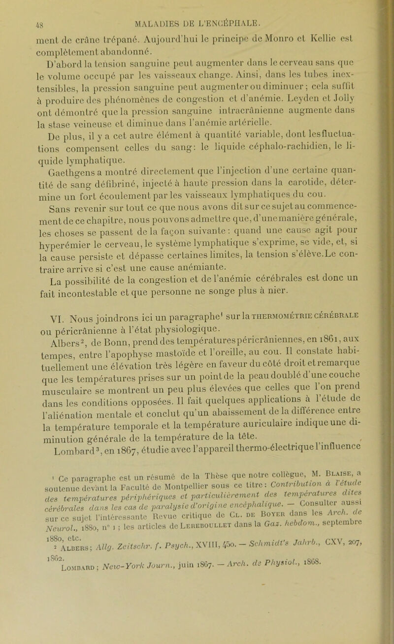 ment de crâne trépané. Aujourd’hui le principe de Monro et Kcllie est complètement abandonné. D’abord la tension sanguine peut augmenter dans le cerveau sans que le volume occupé par les vaisseaux change. Ainsi, dans les tubes inex- tensibles, la pression sanguine peut augmenter ou diminuer ; cela suilit â produire des phénomènes de congestion et d’anémie. Lcydcn et Jolly ont démontré que la pression sanguine intracrânienne augmente dans la stase veineuse et diminue dans l’anémie artérielle. De plus, il y a cet autre élément à quantité variable, dont lesfluclua- tions compensent celles du sang: le liquide céphalo-rachidien, le li- quide lymphatique. Gaethgens a montré directement que l’injection d’une certaine quan- tité de sang défibriné, injecté à haute pression dans la carotide, déter- mine un fort écoulement parles vaisseaux lymphatiques du cou. Sans revenir sur tout ce que nous avons dit sur ce sujet au commence- ment de ce chapitre, nous pouvons admettre que,d une manière générale, les choses se passent delà façon suivante: quand une cause agit pour hyperémier le cerveau, le système lymphatique s exprime, se vide, et, si la cause persiste et dépasse certaines limites, la tension s’élève.Le con- traire arrive si c’est une cause anémiante. La possibilité de la congestion et de l’anémie cérébrales est donc un fait incontestable et que personne ne songe plus à nier. VL Nous joindrons ici un paragraphe1 sur la thermométrie cérébrale ou péricrânienne à l’état physiologique. Albers'2, de Bonn, prend des températurespéricrâniennes, en 1861, aux tempes, entre l’apophyse mastoïde et 1 oreille, au cou. Il constate habi- tuellement une élévation très légère en faveur du côté droit et remarque que les températures prises sur un point de la peau doublé d’une couche musculaire se montrent un peu plus élevées que celles que l’on prend dans les conditions opposées. Il fait quelques applications à l’étude de l’aliénation mentale et conclut qu’un abaissement de la différence entre la température temporale et la température auriculaire indique une di- minution générale de la température de la tète. . Lombard3, en 1867, étudie avec l’appareil thermo-électrique l’influence • Ce paragraphe est un résumé de la Thèse que notre collègue, M. Glaise a soutenue devant la Faculté de Montpellier sous ce titre: Contribution a l étude des températures périphériques et particulièrement des températures dites cérébrales dans les cas de paralysie d’origine encéphalique. - Consulter auss sur ce sujet l’intéressante Revue critique de Cl. de Boyer dans les Arch- < Neurol., 1880, n 1 ; les arLicles de Lereboullet dans la Gas. hebdom., septembre 18?°Âlbers; Allg. Zeitschr. f. Psych., XVIII, 45o. - Schmidt’s Jahrb., CXV, 207, ' Lombard; New-York Journ., juin 18G7. -Arch. de Physiol., 1SG8.