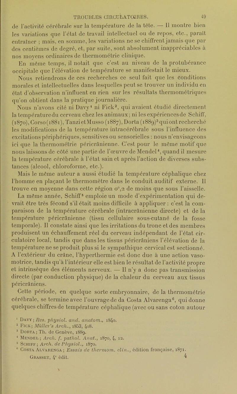 de l'activité cérébrale sur la température de la tête. — Il montre bien les variations que l élat de travail intellectuel ou de repos, etc., paraît entraîner ; mais, en somme, les variations ne se chiffrent jamais que par des centièmes de degré, et, par suite, sont absolument inappréciables à nos moyens ordinaires de thermométrie clinique. En môme temps, il notait que c’est au niveau de la protubérance occipitale que l’élévation de température se manifestait le mieux. Nous retiendrons de ces recherches ce seul fait que les conditions morales et intellectuelles dans lesquelles peut se trouver un individu en état d’observation n’influent en rien sur les résultats thermométriques qu’on obtient dans la pratique journalière. Nous n’avons cité ni Davy* ni Fick1 2, qui avaient étudié directement la lempératuredu cerveau chez les animaux; ni les expériences de Schiff, (1870), Corso (1881), TanzietMusso (1887), Dorta(i889)3quiont recherché les modifications de la température intracérébrale sous l’influence des excitations périphériques, sensitives ou sensorielles : nous n’envisageons ici que la thermométrie péricrânienne. C’est pour le môme motif que nous laissons de côté une partie de l’œuvre de Mendel4 5 6, quand il mesure la température cérébrale à l’état sain et après l’action de diverses subs- tances (alcool, chloroforme, etc.). Mais le môme auteur a aussi étudié la température céphalique chez l’homme en plaçant le thermomètre dans le conduit auditif externe. Il trouve en moyenne dans cette région o°,2 de moins que sous l’aisselle. La môme année, Schiff3 emploie un mode d’expérimentation qui de- vrait être très fécond s’il était moins difficile à appliquer : c’est la com- paraison de la température cérébrale (intracrânienne dii'ecte) et de la température péricrânienne (tissu cellulaire sous-cutané de la fosse temporale). Il constate ainsi que les irritations du tronc et des membres produisent un échauflèment réel du cerveau indépendant de l’état cir- culatoire local, tandis que dans les tissus péricrâniens l’élévation de la température ne se produit plus si le sympathique cervical est sectionné. A l’extérieur du crâne, l’hyperthermie est donc due à une action vaso- motrice, tandis qu’à l’intérieur elle est bien le résultat de l’activité propre et intrinsèque des éléments nerveux. — Il n’y a donc pas transmission directe (par conduction physique) de la chaleur du cerveau aux tissus péricrâniens. Cette période, en quelque sorte embryonnaire, de la thermométrie cérébrale, se termine avec l’ouvrage de da Costa Alvarenga0, qui donne quelques chiffres de température céphalique (avec ou sans coton autour 1 Davy ; lies, physiol. and. anatom., 1840. 3 Fick; Müller’s Arch., i853, 408. 3 Dorta ; Th. de Genève, 1889. * Mendel; Arch. f. pathol. Anat., 1870, 4, 12. 5 Schiff ; Arch. de Physiol., 1870. 6 Costa Alvarenga; Essais de thermom. clin., édition française, 1871. Grasset, 4” édit. 4