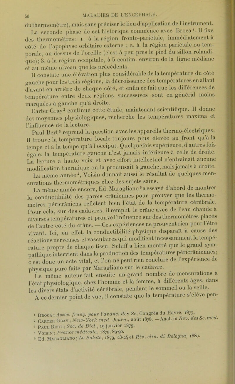 du thermomètre), mais sans préciser le lieu d’application de l’instrument. La seconde phase de cet historique commence avec Broca'. Il fixe des thermomètres: 1. à la région fronto-pariétalc, immédiatement à côté de l’apophyse orbitaire externe ; 2. à la région pariétale ou tem- porale, au-dessus de l’oreille (c’est à peu près le pied du sillon rolandi- quc) ; 3. à la région occipitale, à 5 centim. environ de la ligne médiane et au môme niveau que les précédents. Il constaLe une élévation plus considérable de la température du côté o-auche pour les trois régions, la décroissance des températures en allant d’avant en arrière de chaque côté, et enfin ce fait que les différences de température entre deux régions successives sont en général moins marquées à gauche qu’à droite. Carter Gray1 2 3 * continue cette étude, maintenant scientifique. Il donne des moyennes physiologiques, recherche les températures maxima et l’influence de la leeture. Paul Bert5 reprend la question avec les appareils thermo-électriques. Il trouve la température locale toujours plus élevée au front qu’à la tempe et à la tempe qu’à l’occiput. Quelquefois supérieure, d’autres fois égale, la température gauche n’est jamais inférieure à celle de droite. La lecture à haute voix et avec effort intellectuel n’entraînait aucune modification thermique ou la produisait à gauche, mais jamais à droite. même année h Voisin donnait aussi le résultat de quelques men surations thermométriques chez des sujets sains. La même année encore, Ed. Maragliano5 a essayé d’abord de montrer la conductibilité des parois crâniennes pour prouver que les thermo- mètres péricrâniens reflètent bien l’état de la température cérébrale. Pour cela, sur des cadavres, il remplit le crâne avec de l’eau chaude à diverses températures et prouve l’influence sur des thermomètres placés de l’autre côté du crâne. —Ces expériences ne prouvent rien pour l’être vivant. Ici, en effet, la conductibilité physique disparaît à cause des réactions nerveuses et vasculaires qui modifient incessamment la tempe - rature propre de chaque tissu. Schiff a bien montré que le grand sym- pathique intervient dans la production des températures péricrâniennes; c’est donc un acte vital, et l’on ne peut rien conclure de l’expérience de physique pure faite par Maragliano sur le cadavie. Le môme auteur fait ensuite un grand nombre de mensurations à l’état physiologique, chez l’homme et la femme, à différents âges, dans les divers étals d’activité cérébrale, pendant le sommeil ou la veille. A ce dernier point de vue, il constate que la température s’élève pen- 1 Broca; Assoc. franç. pour l’avanc. des Se, Congrès du Havre, 1877. 2 Carter Gray ; New-York med. Journ., août 1878. —Anal, in Rev. desSc.med. 3 pAUL Bert; Soc. de Biol., 19 janvier 1879. « Voisin ; France médicale, 1879, 89-90. 5 Ed. Maragliano ; Lo Salute, 1879, 23-24 et Rio. clin, di Bologna, 1880.