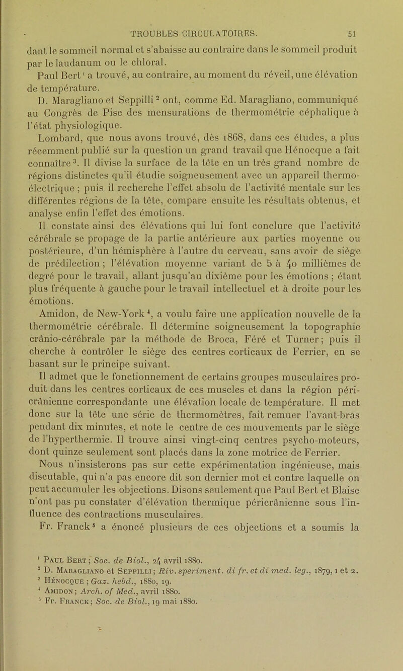 danl le sommeil normal el s’abaisse au contraire dans le sommeil produit par le laudanum ou le chloral. Paul Bert1 a trouvé, au contraire, au moment du réveil, une élévation de température. D. Maragliano et Seppilli2 ont, comme Ed. Maragliano, communiqué au Congrès de Pise des mensurations de thermométrie céphalique à l’état physiologique. Lombard, que nous avons trouvé, dès 1868, dans ces études, a plus récemment publié sur la question un grand travail que Hénocque a fait connaître3. Il divise la surface de la tête en un très grand nombre de régions distinctes qu’il étudie soigneusement avec un appai'cil thermo- électrique ; puis il recherche l’effet absolu de l’activité mentale sur les différentes régions de la tète, compare ensuite les résultats obtenus, et analyse enfin l’effet des émotions. Il constate ainsi des élévations qui lui font conclure que l’activité cérébrale se propage de la partie antérieure aux parties moyenne ou postérieure, d’un hémisphère à l’autre du cerveau, sans avoir de siège de prédilection ; l’élévation moyenne variant de 5 à /(o millièmes de degré pour le travail, allant jusqu’au dixième pour les émotions ; étant plus fréquente à gauche pour le travail intellectuel et à droite pour les émotions. Amidon, de New-York4 5, a voulu faire une application nouvelle de la thermométrie cérébrale. Il détermine soigneusement la topographie crânio-cérébrale par la méthode de Broca, Féré et Turner; puis il cherche à contrôler le siège des centres corticaux de Ferrier, en se basant sur le principe suivant. Il admet que le fonctionnement de certains groupes musculaires pro- duit dans les centres corticaux de ces muscles et dans la région péri- crânienne correspondante une élévation locale de température. Il met donc sur la tôte une série de thermomètres, fait remuer l’avant-bras pendant dix minutes, et note le centre de ces mouvements par le siège de l’hyperthermie. Il trouve ainsi vingt-cinq centres psycho-moteurs, dont quinze seulement sont placés dans la zone motrice de Ferrier. Nous n’insisterons pas sur cette expérimentation ingénieuse, mais discutable, qui n’a pas encore dit son dernier mot et contre laquelle on peut accumuler les objections. Disons seulement que Paul Bert et Biaise n’ont pas pu constater d’élévation thermique péricrânienne sous l’in- fluence des contractions musculaires. Fr. Franck® a énoncé plusieurs de ces objections et a soumis la 1 Paul Bert; Soc. de Biol., 2/J avril 1880. 2 D. Maragliano et Seppilli ; Riv. speriment. di fr. et di med. leg., 1879,1 et 2. 3 Hénocque ; Gaz. liebd., 1880, 19. 4 Amidon; Arch. of Med., avril 1880. 5 Fr. Franck; Soc. de Biol., 19 mai 1880.