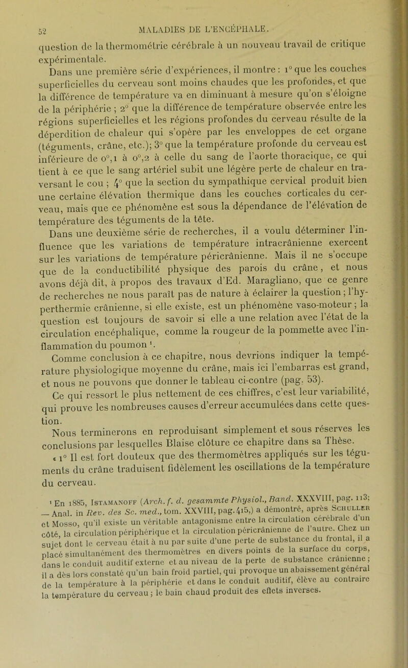 question de la thermométrie cérébrale à un nouveau travail de critique expérimentale. Dans une première série d’expériences, il montre: i°que les couches superficielles du cerveau sont moins chaudes que les profondes, et que la différence de température va en diminuant à mesure qu’on s’éloigne de la périphérie ; 2° que la différence de température observée entre les régions superficielles et les régions profondes du cerveau résulte de la déperdition de chaleur qui s’opère par les enveloppes de cet organe (téguments, crâne, etc ); 3° que la température profonde du cerveau est inférieure de ou,i à o°,2 à celle du sang de l’aorte thoracique, ce qui tient à ce que le sang artériel subit une légère perte de chaleur en tra- versant le cou ; 4° que la section du sympathique cervical produit bien une certaine élévation thermique dans les couches corticales du cer- veau, mais que ce phénomène est sous la dépendance de 1 élé\ation de température des téguments de la tête. Dans une deuxième série de recherches, il a voulu déterminer l’in- fluence que les variations de température intracrânienne exercent sur les variations de température péricrânienne. Mais il ne s’occupe que de la conductibilité physique des parois du crâne, et nous avons déjà dit, à propos des travaux d’Ed. Maragliano, que ce genre de recherches ne nous paraît pas de nature à éclairer la question ; l’hy- perthermie crânienne, si elle existe, est un phénomène vaso-moteur ; la question est toujours de savoir si elle a une relation avec 1 état de la circulation encéphalique, comme la rougeur de la pommette avec l’in- flammation du poumon 1. Comme conclusion à ce chapitre, nous devrions indiquer la tempé- rature physiologique moyenne du crâne, mais ici l’embarras est grand, et nous ne pouvons que donner le tableau ci-contre (pag. 53). Ce qui ressort le plus nettement de ces chiffres, c’est leur variabilité, qui prouve les nombreuses causes d’erreur accumulées dans celte ques- tion. Nous terminerons en reproduisant simplement et sous réserves les conclusions par lesquelles Biaise clôture ce chapitre dans sa Thèse. « i° Il est fort douteux que des thermomètres appliqués sur les tégu- ments du crâne traduisent fidèlement les oscillations de la température du cerveau. 1 En i885 Istamanoff (Arcli. f. d. gesammte Physiol., Rand. XXXVIII, pag. 113; -Anal, in Itev. des Sc. med., loin. XXVIII, pag. 4i5,) a démontré, après Schuller et Mosso, qu'il existe un véritable antagonisme entre la circulation cérébrale d un côté, la circulation périphérique et la circulation péricrânienne de l'autre. Chez un suiet dont le cerveau était à nu par suite d’une perte de substance du lrontal, il a placé simultanément des thermomètres en divers points de la surlace du corps, dans le conduit auditif externe et au niveau de la perte de substance crânienne ; il a dès lors constaté qu'un bain froid partiel, qui provoque un abaissement général de la température à la périphérie et dans le conduit auditif, élève au contraire la température du cerveau ; le bain chaud produit des eflets inverses.