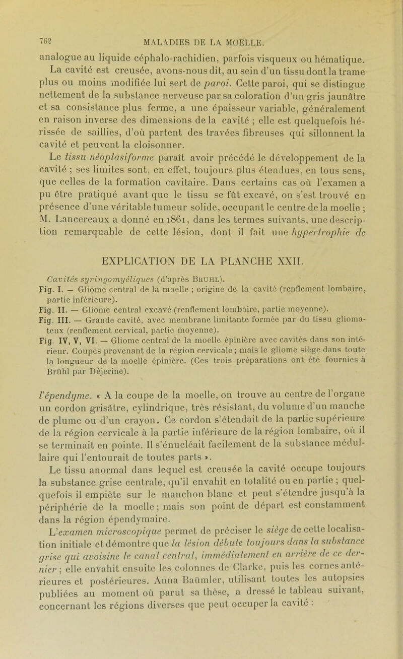 analogue au liquide céphalo-rachidien, parfois visqueux ou hématique. La cavité est creusée, avons-nous dit, au sein d’un tissu dont la trame plus ou moins modifiée lui sert de paroi. Cette paroi, qui se distingue nettement de la substance nerveuse par sa coloration d’un gris jaunâtre et sa consistance plus ferme, a une épaisseur variable, généralement en raison inverse des dimensions delà cavité ; elle est quelquefois hé- rissée de saillies, d’où partent des travées fibreuses qui sillonnent la cavité et peuvent la cloisonner. Le tissu néoplasiforme paraît avoir précédé le développement de la cavité ; ses limites sont, en effet, toujours plus étendues, en tous sens, que celles de la formation cavitaire. Dans certains cas où l’examen a pu être pratiqué avant que le tissu se fût excavé, on s’est trouvé en présence d’une véritable tumeur solide, occupant le centre de la moelle ; M. Lanccreaux a donné en 1861, dans les termes suivants, une descrip- tion remarquable de celte lésion, dont il fait une hypertrophie cle EXPLICATION DE LA PLANCHE XXII. Cavités syringomyéliques (d’après Brühl). Fig. I. - Gliome central de la moelle ; origine de la cavité (renflement lombaire, partie inférieure). Fig. II. — Gliome central excavé (renflement lombaire, partie moyenne). Fig III. — Grande cavité, avec membrane limitante formée par du tissu glioma- teux (renflement cervical, partie moyenne). Fig IV, V, VI - Gliome central de la moelle épinière avec cavités dans son inté- rieur. Coupes provenant de la région cervicale ; mais le gliome siège dans toute la longueur de la moelle épinière. (Ces trois préparations ont été fournies à Brühl par Déjerinc). /’épendyme. « A la coupe de la moelle, 011 trouve au centre de l’organe un cordon grisâtre, cylindrique, très résistant, du volume d un manche de plume ou d’un crayon. Ce cordon s’étendait de la partie supérieure de la région cervicale à la partie inférieure de la région lombaire, où il se terminait en pointe. Il s’énucléait facilement de la substance médul- laire qui l’entourait de toutes parts ». Le tissu anormal dans lequel est creusée la cavité occupe toujours la substance grise centrale, qu’il envahit en totalité ou en partie ; quel- quefois il empiète sur le manchon blanc et peut s étendre jusqu à la périphérie de la moelle; mais son point de départ est constamment dans la région épendymaire. L'examen microscopique permet de préciser le sièye de cette localisa- tion initiale et démontre que la lésion débute toujours dans la substance yrise qui avoisine le canal central, immédiatement en arrière de ce dei- nier ; elle envahit ensuite les colonnes de Clarke, puis les cornesanlé- rieures et postérieures. Anna Baümler, utilisant toutes les autopsies publiées au moment où parut sa thèse, a dressé le tableau suhant, concernant les régions diverses que peut occuper la cavité :