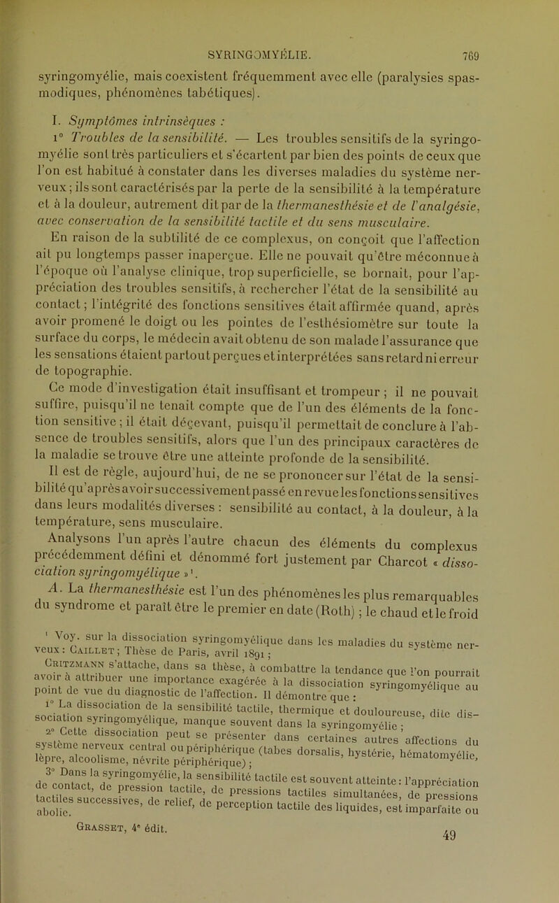 syringomyélie, mais coexistent fréquemment avec elle (paralysies spas- modiques, phénomènes tabétiques). I. Symptômes intrinsèques : i° Troubles de la sensibilité. — Les troubles sensitifs de la syringo- myélie sont très particuliers et s'écartent par bien des points de ceux que l’on est habitué à constater dans les diverses maladies du système ner- veux ; ils sont caractérisés par la perle de la sensibilité à la température et à la douleur, autrement dit par de la thermanesthésie et de l'analgésie, avec conservation de la sensibilité tactile et du sens musculaire. En raison de la subtilité de ce complexus, on conçoit que l’affection ail pu longtemps passer inaperçue. Elle ne pouvait qu’être méconnue à l'époque où l’analyse clinique, trop superficielle, se bornait, pour l’ap- préciation des troubles sensitifs, à rechercher l’état de la sensibilité au conlact; l’intégrité des fonctions sensitives était affirmée quand, après avoir promené le doigt ou les pointes de l’esthésiomètre sur toute la surface du corps, le médecin avait obtenu de son malade l’assurance que les sensations étaientpartoutperçues etinterprétées sans retard ni erreur de topographie. Ce mode d investigation était insuffisant et trompeur j il ne pouvait suffire, puisqu il ne tenait compte que de l’un des éléments de la fonc- tion sensitive; il était déçevant, puisqu il permettait de conclure à l’ab- sence de tioubles sensilils, alors que 1 un des principaux caractères de la maladie se trouve être une atteinte profonde de la sensibilité. Il est de règle, aujourd’hui, de ne se prononcer sur l’état de la sensi- bilité qu après avoir successivement passé en revue les fonctions sensitives dans leurs modalités diverses : sensibilité au contact, à la douleur, à la température, sens musculaire. Analysons l’un après l’autre chacun des éléments du complexus précédemment défini et dénommé fort justement par Charcot « disso- ciation syringomyélique »1. A. La thermanesthésie est 1 un des phénomènes les plus remarquables du syndrome et paraît être le premier en date (Roth) ; le chaud et le froid ■\ oy. sur la dissociation syringomyélique dans les maladies du système ner- SattaChe.’ dans Sa lhèse> a combattre la tendance que l’on pourrait avo.r à attribuer une importance exagérée à la dissociation syringomyélique au point de vue du diagnostic de l’affection. Il démontre que ■ ynn°0mycllc<uc au 1“ La dissociation de la sensibilité tacLilc, thermique et douloureuse dite dis- sociation syringomyélique, manque souvent dans la syringomyélie • ’ 2 Cette dissociation peut se présenter dans certaines autres affections du ystômc nerveux central ou périphérique (tabes dorsalis, hystérie, hématomyélie lèpre, alcoolisme, névrite périphérique); , aïomyelie, de^om'àc.1^yrinS°myéliC’13 SCnsibilit6’ tactiIe «St souvent atteinte : l’appréciation ontact, de pression tactile, de pressions tactiles simultanées de pressions SUC“SS,,CS' dC »* tactile de, liquides, esl topE” Grasset, 4» édit. ^