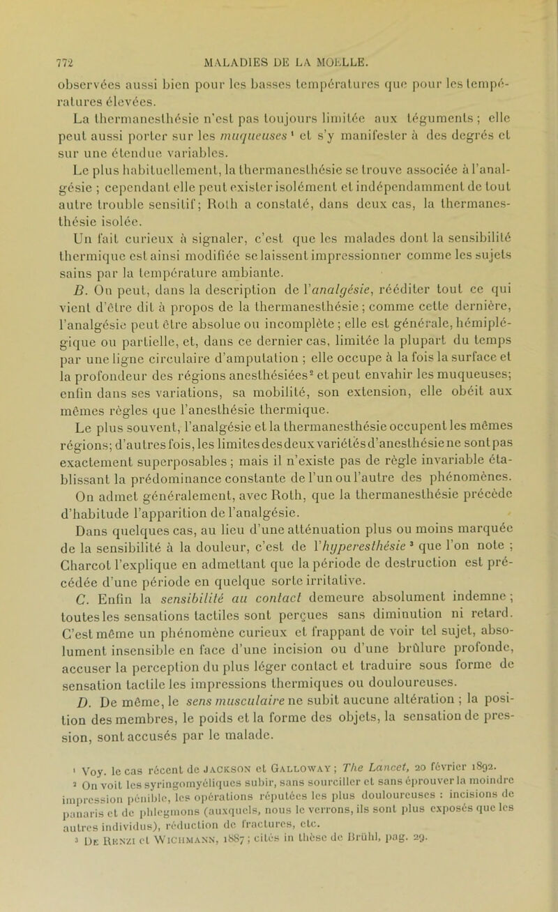 observées aussi bien pour les basses températures que pour les tempé- ratures élevées. La lhermanesthésie n’est pas toujours limitée aux téguments; elle peut aussi porter sur les muqueuses ' et s’y manifester à des degrés et sur une étendue variables. Le plus habituellement, la lhermanesthésie se trouve associée à l’anal- gésie ; cependant elle peut exister isolément et indépendamment de tout autre trouble sensitif; Roth a constaté, dans deux cas, la thermanes- thésie isolée. Un fait curieux à signaler, c’est que les malades dont la sensibilité thermique est ainsi modifiée se laissent impressionner comme les sujets sains par la température ambiante. B. Ou peut, dans la description de l’analgésie, rééditer tout ce qui vient d’être dit à propos de la lhermanesthésie ; comme cette dernière, l’analgésie peut être absolue ou incomplète ; elle est générale, hémiplé- gique ou partielle, et, dans ce dernier cas, limitée la plupart du temps par une ligne circulaire d’amputation ; elle occupe à la fois la surface et la profondeur des régions anesthésiées1 2 3 et peut envahir les muqueuses; enfin dans ses variations, sa mobilité, son extension, elle obéit aux mêmes règles que l’anesthésie thermique. Le plus souvent, l’analgésie et la lhermanesthésie occupent les mêmes régions; d’autresfois, les limilesdesdeuxvariétésd’anesthésiene sontpas exactement superposables ; mais il n’existe pas de règle invariable éta- blissant la prédominance constante de l’un ou l’autre des phénomènes. On admet généralement, avec Roth, que la thermanesthésie précède d’habitude l’apparition de l’analgésie. Dans quelques cas, au lieu d’une atténuation plus ou moins marquée de la sensibilité à la douleur, c’est de Vhyperesthésie 3 que l’on note ; Charcot l’explique en admettant que la période de destruction est pré- cédée d’une période en quelque sorte irritative. C. Enfin la sensibilité au contact demeure absolument indemne ; toutes les sensations tactiles sont perçues sans diminution ni retard. C’est même un phénomène curieux et frappant de voir tel sujet, abso- lument insensible en face d’une incision ou d’une brûlure profonde, accuser la perception du plus léger contact et traduire sous forme de sensation tactile les impressions thermiques ou douloureuses. D. De même, le sens musculaire ne subit aucune altération ; la posi- tion des membres, le poids et la forme des objets, la sensation de pres- sion, sont accusés par le malade. 1 Voy. le cas récent de Jackson et Galloway; The Lancet, 20 février 1892. 1 On voiL les syringomyéliques subir, sans sourciller et sans éprouver la moindre impression pénible, les opérations réputées les plus douloureuses : incisions de panaris et de phlegmons (auxquels, nous le verrons, ils sont plus exposés que les autres individus), réduction de fractures, etc. 3 Dk Rknzi et Wic 11 mann, 18S7 ; cités in thèse de Brühl, pag. 29.