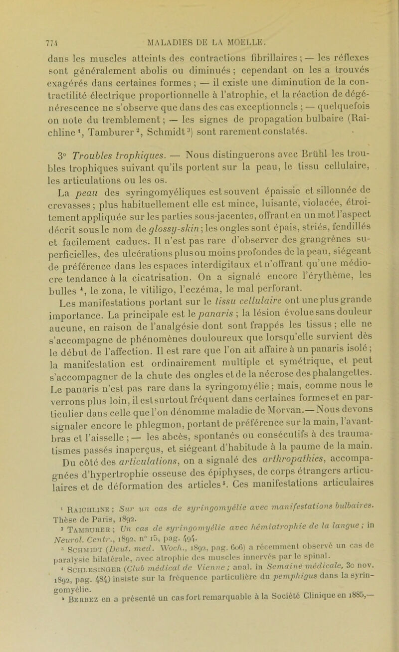 dans les muscles alleinls des contractions fibrillaires ; — les réflexes sont généralement abolis ou diminués ; cependant on les a trouvés exagérés dans certaines formes ; — il existe une diminution de la con- tractilité électrique proportionnelle à l’atrophie, et la réaction de dégé- nérescence ne s’observe que dans des cas exceptionnels ; — quclquelois on note du tremblement; — les signes de propagation bulbaire (Rai- chline', Tamburer1 2, Schmidt3) sont rarement constatés. 3° Troubles trophiques. — Nous distinguerons avec Brühl les trou- bles trophiques suivant qu’ils portent sur la peau, le tissu cellulaire, les articulations ou les os. La peau des syringomyéliques est souvent épaissie et sillonnée de crevasses; plus habituellement elle est mince, luisante, violacée, élioi- tement appliquée sur les parties sous-jacentes, offrant en un mot l’aspect décrit sous le nom de glossij-skin ; les ongles sont épais, striés, fenddlés et facilement caducs. Il n’est pas rare d’observer des grangrènes su- perficielles, des ulcérations plusou moins profondes de la peau, siégeant de préférence dans les espaces interdigilaux et n’offrant qu’une médio- cre tendance à la cicatrisation. On a signalé encore lérvthème, les bulles 4, le zona, le vitiligo, l’eczéma, le mal perforant. Les manifestations portant sur le tissu cellulaire ont une plus grande importance. La principale est le panaris ; la lésion évolue sans douleur aucune, en raison de l’analgésie dont sont frappés les tissus , elle ne s’accompagne de phénomènes douloureux que lorsqu’elle survient dès le début de l’affection. Il est rare que l’on ait affaire à un panaris isolé ; la manifestation est ordinairement multiple et symétrique, et peut s’accompagner de la chute des ongles et de la nécrose des phalangettes. Le panaris n’est pas rare dans la syringomyélie ; mais, comme nous le verrons plus loin, ilestsurtout fréquent dans certaines formeset en par- ticulier dans celle que l’on dénomme maladie de Morvan.—Nous devons signaler encore le phlegmon, portant de préférence sur la main, l’avant- bras et l’aisselle ; — les abcès, spontanés ou consécutifs à des trauma- tismes passés inaperçus, et siégeant d’habitude à la paume de la main. Du côté des articulations, on a signalé des arthropathies, accompa- gnées d’hypertrophie osseuse des épiphyses, de corps étrangers articu- laires et de déformation des articles5. Ces manifestations articulaires 1 Raichi.ine ; Sur un cas de syringomyélie avec manifestations bulbaires. Thèse de Paris, 1892. . 2 Tamburer; Un cas de syringomyélie avec hémiatrophie de la langue; in Neurol. Centr., 1892, n i5, pag. 49b 3 Schmidt (Deut. med. Woch., 1892, pag. 606) a récemment observe un cas de paralysie bilatérale, avec atrophie des muscles innervés par le spinal. . Schi.esinger (Club médical de Vienne ; anal, in Semaine médicale, 3o nov. 1892, pag. 484) insiste sur la fréquence particulière du pemphigus dans la syrin- gomyélie. » Beubez en a présenté un cas fort remarquable à la Société Clinique en ibSo,—