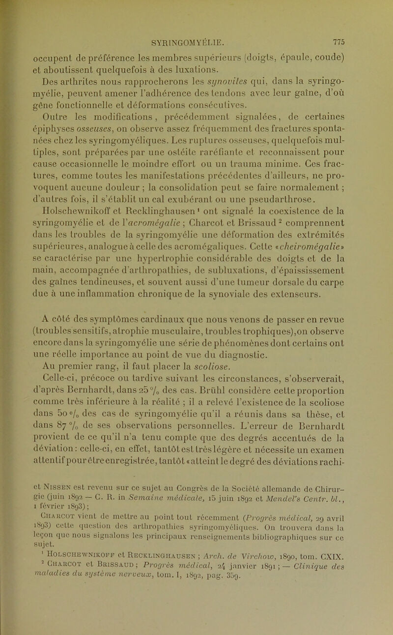 occupent de préférence les membres supérieurs (doigts, épaule, coude) et aboutissent quelquefois à des luxations. Des arthrites nous rapprocherons les synovites qui, dans la syringo- myélie, peuvent amener l’adhérence des tendons avec leur gaine, d’où gêne fonctionnelle et déformations consécutives. Outre les modifications, précédemment signalées, de certaines épiphyses osseuses, on observe assez fréquemment des fractures sponta- nées chez les syringomyéliques. Les ruptures osseuses, quelquefois mul- tiples, sont préparées par une ostéite raréfiante et reconnaissent pour cause occasionnelle le moindre effort ou un trauma minime. Ces frac- tures, comme toutes les manifestations précédentes d’ailleurs, ne pro- voquent aucune douleur ; la consolidation peut se faire normalement ; d’autres fois, il s’établit un cal exubérant ou une pseudarthrose. Holschewnikolï et Recklinghausen 1 ont signalé la coexistence de la syringomyélie et de Y acromégalie ; Charcot et Brissaud 2 comprennent dans les troubles de la syringomyélie une déformation des extrémités supérieures, analogue à celle des acromégaliques. Celle tcheiromëgalie» se caractérise par une hypertrophie considérable des doigts et de la main, accompagnée d’arthropathies, de subluxations, d’épaississement des gaines tendineuses, et souvent aussi d’une tumeur dorsale du carpe due à une inflammation chronique de la synoviale des extenseurs. A côté des symptômes cardinaux que nous venons de passer en revue (troubles sensitifs, atrophie musculaire, troubles trophiques),on observe encore dans la syringomyélie une série de phénomènes dont certains ont une réelle importance au point de vue du diagnostic. Au premier rang, il faut placer la scoliose. Celle-ci, précoce ou tardive suivant les circonstances, s’observerait, d’après Bernhardt, dans 25% des cas. Brühl considère cette proportion comme très inférieure à la réalité ; il a relevé l’existence de la scoliose dans 5o % des cas de syringomyélie qu’il a réunis dans sa thèse, et dans 87% de ses observations personnelles. L’erreur de Bernhardt provient de ce qu’il n’a tenu compte que des degrés accentués de la déviation : celle-ci, en effet, tantôt est très légère et nécessite un examen attentif pourêtreenregistrée, tantôt «atteint le degré des déviations rachi- ct Nissen est revenu sur ce sujet au Congrès de la Société allemande de Chirur- gie (juin 1892 — C. R. in Semaine médicale, i5 juin 1892 et Mendel’s Centr. bl., 1 février 1893); Charcot vient de mettre au point toul récemment (Progrès médical, 29 avril 1893) cette question des arihropathies syringomyéliques. On trouvera dans la leçon que nous signalons les principaux renseignements bibliographiques sur ce sujet. Holschewnikoff et Recklinghausen ; Arc/i. de Virchow, 1890, tom. CXIX. Charcot et Brissaud; Progrès médical, 24 janvier 1891;— Clinique des maladies du système nerveux, tom. I, 1892, pag. 35g.