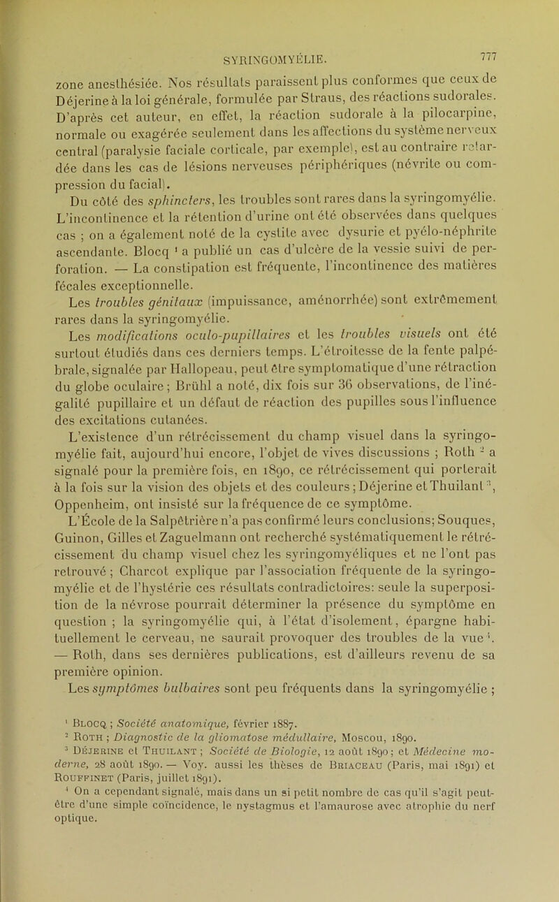 zone anesthésiée. Nos résultats paraissent plus conformes que ceux de Déjerineà la loi générale, formulée par Straus, des réactions sudoiales. D’après cet auteur, en effet, la réaction sudorale à la pilocarpine, normale ou exagérée seulement dans les affections du système ner\eux central (paralysie faciale corticale, par exemple), est au contraire retar- dée dans les cas de lésions nerveuses périphériques (névrite ou com- pression du facial). Du côté des sphincters, les troubles sont rares dans la syringomyélie. L’incontinence et la rétention d urine ont été observées dans quelques cas ; on a également noté de la cystite avec dysurie et pyélo-néphrite ascendante. Blocq 1 * 3 4 a publié un cas d’ulcère de la vessie suivi de per- foration. — La constipation est fréquente, l’incontinence des matières fécales exceptionnelle. Les troubles génitaux (impuissance, aménorrhée) sont extrêmement rares dans la syringomyélie. Les modifications oculo-pupillaires et les troubles visuels ont été surtout étudiés dans ces derniers temps. L’étroitesse de la fente palpé- brale, signalée par Hallopeau, peut être symptomatique d’une rétraction du globe oculaire ; Brühl a noté, dix fois sur 36 observations, de l’iné- galité pupillaire et un défaut de réaction des pupilles sousl influence des excitations cutanées. L’existence d’un rétrécissement du champ visuel dans la syringo- myélie fait, aujourd’hui encore, l’objet de vives discussions ; RoLh - a signalé pour la première fois, en 1890, ce rétrécissement qui porterait à la fois sur la vision des objets et des couleurs ; Déjerine et Thuilanl ■*, Oppenheim, ont insisté sur la fréquence de ce symptôme. L’École de la Salpêtrière n’a pas confirmé leurs conclusions; Souques, Guinon, Gilles etZaguclmann ont recherché systématiquement le rétré- cissement du champ visuel chez les syringomyéliques et ne l’ont pas retrouvé ; Charcot explique par l’association fréquente de la syringo- myélie et de l’hystérie ces résultats contradictoires: seule la superposi- tion de la névrose pourrait déterminer la présence du symptôme en question ; la syringomyélie qui, à l’état d’isolement, épargne habi- tuellement le cerveau, ne saurait provoquer des troubles de la vue1. — Roth, dans ses dernières publications, est d’ailleurs revenu de sa première opinion. Les symptômes bulbaires sont peu fréquents dans la syringomyélie ; 1 Blocq ; Société anatomique, février 1887. • Roth ; Diagnostic de la gliomatose médullaire, Moscou, 1890. 3 Déjerine cl Thuilant ; Société de Biologie, 12 août 1890; et Médecine mo- derne, 28 août 1890. — Voy. aussi les thèses de Briaceau (Paris, mai 1891) et Rouffinet (Paris, juillet 1891). 4 On a cependant signalé, mais dans un si petit nombre de cas qu’il s’agit peut- être d’une simple coïncidence, le nystagmus et l’amaurose avec atrophie du nerf optique.