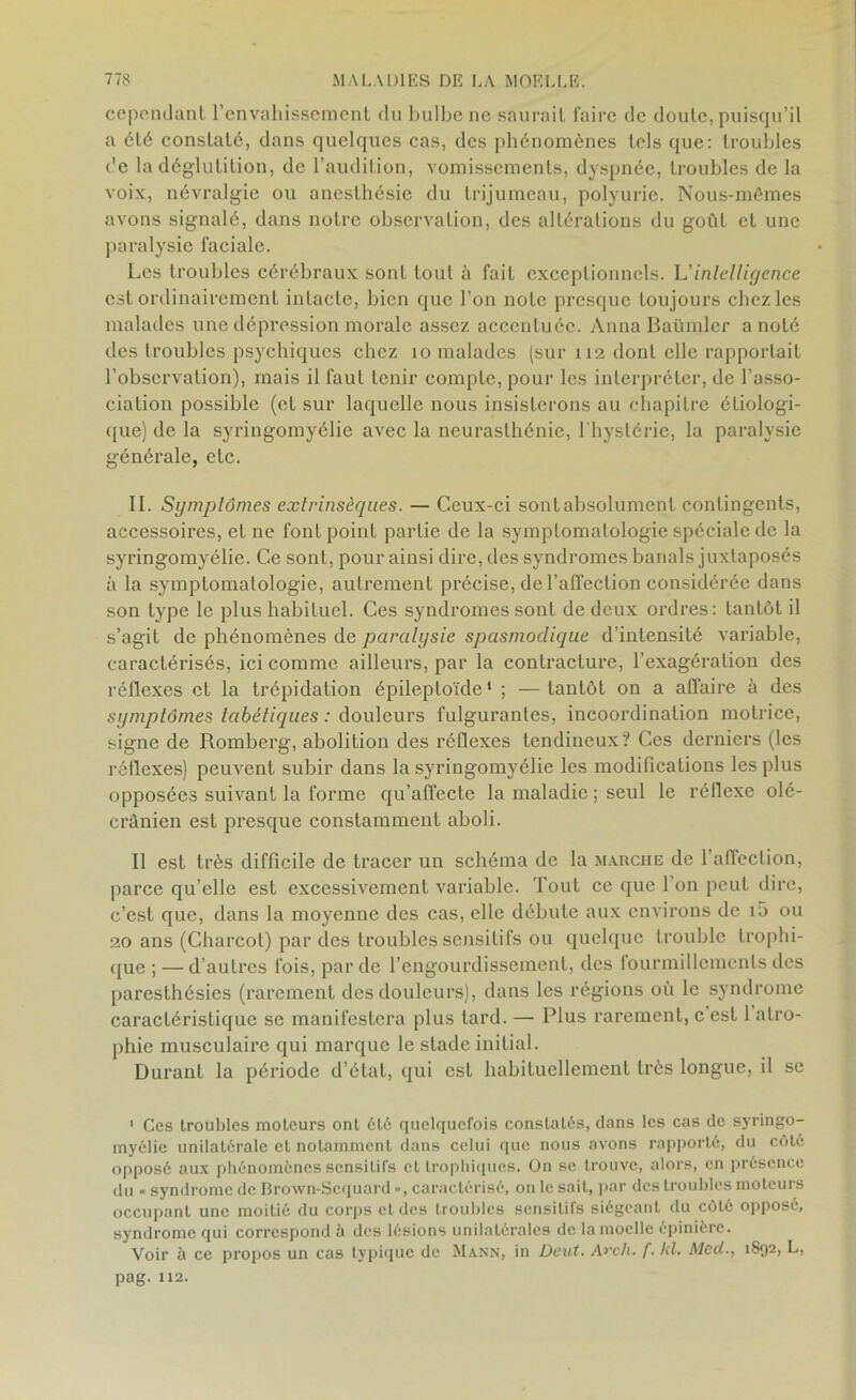 cependant l’envahissement du bulbe ne saurait faire de doute, puisqu’il a été constaté, dans quelques cas, des phénomènes tels que: troubles de la déglutition, de l’audition, vomissements, dyspnée, troubles de la voix, névralgie ou anesthésie du trijumeau, polyurie. Nous-mêmes avons signalé, dans notre observation, des altérations du goût et une paralysie faciale. Les troubles cérébraux sont tout à fait exceptionnels. L’intelligence est ordinairement intacte, bien que l’on note presque toujours chez les malades une dépression morale assez accentuée. Anna Baümler a noté des troubles psychiques chez 10 malades (sur 112 dont elle rapportait l’observation), mais il faut tenir compte, pour les interpréter, de l’asso- ciation possible (et sur laquelle nous insisterons au chapitre étiologi- que) de la syringomyélie avec la neurasthénie, l'hystérie, la paralysie générale, etc. II. Symptômes extrinsèques. — Ceux-ci sont absolument contingents, accessoires, et ne font point partie de la symptomatologie spéciale de la syringomyélie. Ce sont, pour ainsi dire, des syndromes banals juxtaposés à la symptomatologie, autrement précise, de l’affection considérée dans son type le plus habituel. Ces syndromes sont de deux ordres: tantôt il s’agit de phénomènes de paralysie spasmodique d’intensité variable, caractérisés, ici comme ailleurs, par la contracture, l’exagération des réflexes et la trépidation épileptoïde* ; — tantôt on a affaire à des symptômes tabétiques : douleurs fulgurantes, incoordination motrice, signe de Romberg, abolition des réflexes tendineux? Ces derniers (les réflexes) peuvent subir dans la syringomyélie les modifications les plus opposées suivant la forme qu’affecte la maladie ; seul le réllexe olé- cranien est presque constamment aboli. Il est très difficile de tracer un schéma de la marche de l’affection, parce qu’elle est excessivement variable. Tout ce (pie l’on peut dire, c’est que, dans la moyenne des cas, elle débute aux environs de i5 ou 20 ans (Charcot) par des troubles sensitifs ou quelque trouble trophi- que;— d’autres fois, par de l’engourdissement, des lourmillements des paresthésies (rarement des douleurs), dans les régions où le syndrome caractéristique se manifestera plus lard. — Plus rarement, c’est 1 atro- phie musculaire qui marque le stade initial. Durant la période d’état, qui est habituellement très longue, il se ' Ces troubles moteurs ont été quelquefois constatés, dans les cas de syringo- myélie unilatérale et notamment dans celui que nous avons rapporté, du côté opposé aux phénomènes sensitifs et trophiques. On se trouve, alors, en présence du « syndrome de Brown-Sequard », caractérisé, on le sait, par des troubles moteurs occupant une moitié du corps et des troubles sensitifs siégeant du coté opposé, syndrome qui correspond à des lésions unilatérales de la moelle épinière. Voir à ce propos un cas typique de Mann, in Dcut. Avch. f. kl. Mecl., 1892, L, pag. 112.