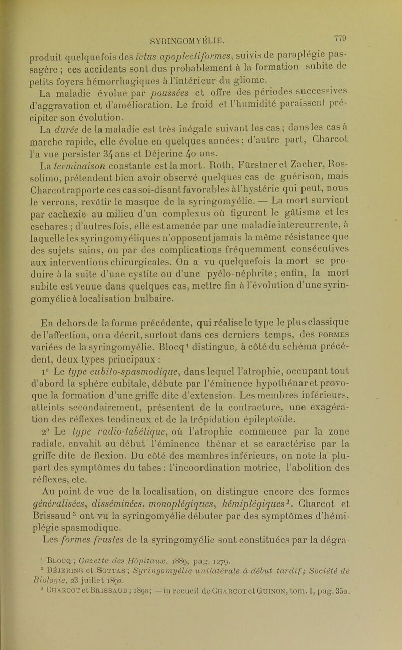 produit quelquefois des ictus cipoplectiformes, suivis de paraplégie pas- sagère ; ces accidents sont dus probablement à la formation subite de petits foyers hémorrhagiques à l’intérieur du gliome. La maladie évolue par poussées et offre des périodes successives d’aggravation et d’amélioration. Le froid et l’humidité paraissent pré- cipiter son évolution. La durée de la maladie est très inégale suivant les cas; dans les casa marche rapide, elle évolue en quelques années; d’autre part, Charcot l’a vue persister 34 ans et Déjerine \o ans. La terminaison constante est la mort. Roth, Fürstneret Zacher, Ros- solimo, prétendent bien avoir observé quelques cas de guérison, mais Charcot rapporte ces cas soi-disant favorables à l'hystérie qui peut, nous le verrons, revêtir le masque de la syringomyélie. — La mort survient par cachexie au milieu d’un complcxus où figurent le gâtisme et les eschares ; d’autres fois, elle est amenée par une maladie intercurrente, ù laquelle les syringomyéliques n’opposent jamais la même résistance que des sujets sains, ou par des complications fréquemment consécutives aux interventions chirurgicales. On a vu quelquefois la mort se pro- duire à la suite d’une cystite ou d’une pyélo-néphrite ; enfin, la mort subite est venue dans quelques cas, mettre fin à l’évolution d’une syrin- gomyélie à localisation bulbaire. En dehors de Informe précédente, qui réalise le type le plus classique de l’affection, on a décrit, surtout dans ces derniers temps, des formes variées de la syringomyélie. Blocq1 distingue, à côté du schéma précé- dent, deux types principaux : i° Le type cubilo-spasmodique, dans lequel l’atrophie, occupant tout d’abord la sphère cubitale, débute par l’éminence hypothénaret provo- que la formation d’une griffe dite d’extension. Les membres inférieurs, atteints secondairement, présentent de la contracture, une exagéra- tion des réflexes tendineux et de la trépidation épileptoïde. 2° Le type rcidio-tabétique, où l’atrophie commence par la zone radiale, envahit au début l’éminence thénar et se caractérise par la griffe dite de llexion. Du côté des membres inférieurs, on note la plu- part des symptômes du tabes : l’incoordination motrice, l’abolition des réflexes, etc. Au point de vue de la localisation, on distingue encore des formes généralisées, disséminées, monoplégiques, hémiplégiques2. Charcot et Brissaud3 ont vu la syringomyélie débuter par des symptômes d’hémi- plégie spasmodique. Les formes frustes de la syringomyélie sont constituées par la dégra- 1 Bi.ocq ; Gazette des Hôpitaux, 1889, pag, 1279. 2 Déjehinr cl Sottas; Syringomyélie unilatérale à début tardif; Société de Biologie, c3 juillet 1892. •' Charcot e t Brissaud ; 1890; — in recueil de Charcot elGuiNON, Lom. I, pag. 35o.
