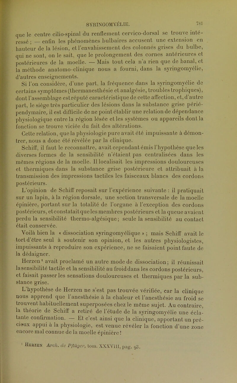 que le centre cilio-spinal du renflement cervico-dorsal se trouve inté- ressé ; — enfin les phénomènes bulbaires accusent une extension en hauteur de la lésion, et l’envahissement des colonnes grises du bulbe, qui ne sont, on le sait, que le prolongement des cornes antérieures et postérieures de la moelle. — Mais tout cela n’a rien que de banal, et la méthode anatomo-clinique nous a fourni, dans la syringomyélie, d’autres enseignements. Si l’on considère, d’une part, la fréquence dans la syringomyélie de certains symptômes (thermaneslhésie et analgésie, troubles trophiques), dont l’assemblage est réputé caractéristique de celte affection, et, d’autre part, le siège très particulier des lésions dans la substance grise périé- pendymaire, il est difficile de ne point établir une relation de dépendance physiologique entre la région lésée elles systèmes ou appareils donlla fonction se trouve viciée du fait des altérations. Cette relation, que la physiologie pure avait été impuissante à démon- trer, nous a donc été révélée par la clinique. SchifT, il faut le reconnaître, avait cependant émis l’hypothèse que les diverses formes de la sensibilité n'étaient pas centralisées dans les mêmes régions de la moelle. Il localisait les impressions douloureuses et thermiques dans la substance grise postérieure et allribuait à la transmission des impressions tactiles les faisceaux blancs des cordons postérieurs. L’opinion de Schiff reposait sur l’expérience suivante : il pratiquait sur un lapin, à la région dorsale, une section transversale de la moelle épinière, portant sur la totalité de l’organe à l’exception des cordons postérieurs, et constatait que les membres postérieurs et la queue avaient perdu la sensibilité thermo-algésique; seule la sensibilité au contact était conservée. Voilà bien la « dissociation syringomyélique » ; mais Schiff avait le tort d’être seul à soutenir son opinion, et les autres physiologistes, impuissants à reproduire son expérience, ne se faisaient point faute de la dédaigner. Herzen* avait proclamé un autre mode de dissociation; il réunissait la sensibilité tactile et la sensibilité au froid dans les cordons postérieurs, et faisait passer les sensations douloureuses et thermiques par la sub- stance grise. L’hypothèse de Herzen ne s’est pas trouvée vérifiée, car la clinique nous apprend que l’anesthésie à la chaleur et l’anesthésie au froid se trouvent habituellement superposées chez le même sujet. Au contraire, la théorie de Schiff a retiré de l’étude de la syringomyélie une écla- tante confirmation. — Et c’est ainsi que la clinique, apportant un pré- cieux appui à la physiologie, est venue révéler la fonction d’une zone encore mal connue de la moelle épinière ! 1 Herzen Arch. de P/luger, loin. XXXVIII, pag. y3.