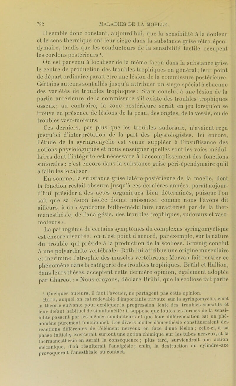 Il semble donc constant, aujourd’hui, que la sensibilité à la douleur et le sens thermique ont leur siège dans la substance grise rélro-épen- dymaire, tandis que les conducteurs de la sensibilité tactile occupent les cordons postérieurs On est parvenu h localiser de la même façon dans la substance grise le centre de production des troubles trophiques en général; leur point de départ ordinaire paraît être une lésion de la commissure postérieure. Certains auteurs sont allés jusqu’à attribuer un siège spécial à chacune des variétés de troubles trophiques: Slarr conclut à une lésion de la partie antérieure de la commissure s'il existe des troubles trophiques osseux; au contraire, la zone postérieure serait en jeu lorsqu’on se trouve en présence de lésions de la peau, des ongles, de la vessie, ou de troubles vaso-moteurs. Ces derniers, pas plus que les troubles sudoraux, n’avaient reçu jusqu’ici d’interprétation de la part des physiologistes. Ici encore, l’étude de la syringomyélie est venue suppléer à l’insuffisance des notions physiologiques et nous enseigner quelles sont les voies médul- laires dont l'intégrité est nécessaire à l’accomplissement des fonctions sudorales : c’est encore dans la substance grise péri-épendymaire qu’il a fallu les localiser. En somme, la substance grise latéro-poslérieure de la moelle, dont la fonction restait obscure jusqu’à ces dernières années, paraît aujour- d hui présider à des actes organiques bien déterminés, puisque l’on sait que sa lésion isolée donne naissance, comme nous l’avons dit ailleurs, à un « syndrome bulbo-médullaire caractérisé par de la ther- manesthésie, de l’analgésie, des troubles trophiques, sudoraux et vaso- moteurs ». La pathogénie de certains symptômes du complexus syringomyélique est encore discutée ; on n’est point d’accord, par exemple, sur la nature du trouble qui préside à la production de la scoliose. Krœnig conclut à une polyarthrite vertébrale; Roth lui attribue une origine musculaire et incrimine l’atrophie des muscles vertébraux; Morvan fait rentrer ce phénomène dans la catégorie des troubles trophiques. Brühl et Hallion, dans leurs thèses, acceptent celte dernière opinion, également adoptée par Charcot: « Nous croyons, déclare Brühl, que la scoliose fait partie 1 Quelques auteurs, il faut l’avouer, ne partagent pas celte opinion. Roth, auquel on est redevable d’importants travaux sur la syringomyélie, émet la théorie suivante pour expliquer la progression lente des troubles sensitifs et leur défaut babilucl de simultanéité: il suppose que toutes les formes de la sensi- bilité passent par les mêmes conducteurs et que leur différenciation est un phé- nomène purement fonctionnel. Les divers modes d’anesthésie constitueraient des réactions différentes de l’élément nerveux en face d’une lésion ; celle-ci, à sa phase initiale, exercerait surlout une action chimique sur les tubes nerveux, et la thcrmaneslhésie en serait la conséquence ; plus tard, surviendrait une action mécanique, d’où résulterait l’analgésie ; enfin, la destruction du cylindre-axe provoquerait l’anesthésie au contact.