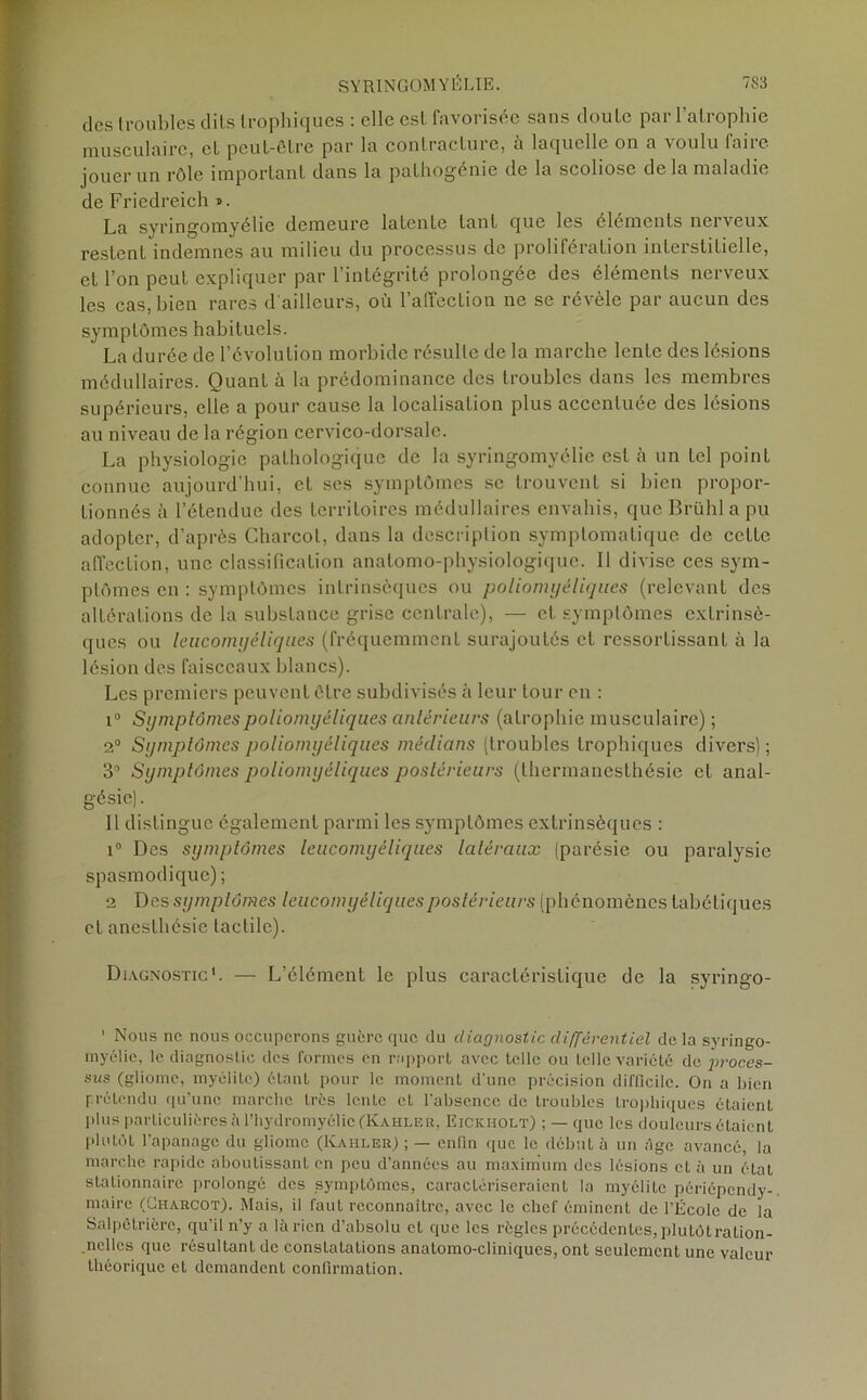 des troubles dits trophiques : elle est favorisée sans doute par l’atrophie musculaire, et peut-être par la contractuie, a laquelle on a \oulu lune jouer un rôle important dans la pathogénie de la scoliose de la maladie de Friedreich ». La syringomyélie demeure latente lanL que les éléments nerveux restent indemnes au milieu du processus de prolifération interstitielle, et l’on peut expliquer par l’intégrité prolongée des éléments nerveux les cas, bien rares d'ailleurs, où l'affection ne se révèle par aucun des symptômes habituels. La durée de l’évolution morbide résulte de la marche lente des lésions médullaires. Quant à la prédominance des troubles dans les membres supérieurs, elle a pour cause la localisation plus accentuée des lésions au niveau de la région cervico-dorsale. La physiologie pathologique de la syringomyélie est à un tel point connue aujourd’hui, et ses symptômes se trouvent si bien propor- tionnés à l’étendue des territoires médullaires envahis, que Brühl a pu adopter, d’après Charcot, dans la description symptomatique de cette affection, une classification anatomo-physiologique. Il divise ces sym- ptômes en : symptômes intrinsèques ou poliomyéliques (relevant des altérations de la substance grise centrale), — et symptômes extrinsè- ques ou leiicomyéliques (fréquemment surajoutés et ressortissant à la lésion des faisceaux blancs). Les premiers peuvent être subdivisés à leur tour on : i° Symptômes poliomyéliques antérieurs (atrophie musculaire) ; 2° Symptômes poliomyéliques médians (troubles trophiques divers); 3° Symptômes poliomyéliques postérieurs (thermanesthésie et anal- gésie). Il distingue également parmi les symptômes extrinsèques : i° Des symptômes leucomyéliques latéraux (parésie ou paralysie spasmodique) ; 2 Des symptômes leucomyéliquespostérieurs (phénomènes tabétiques et anesthésie tactile). Diagnostic*. — L’élément le plus caractéristique de la syringo- 1 Nous ne nous occuperons guère que du diagnostic différentiel de la syringo- myélie, le diagnostic des formes en rapport avec telle ou telle variété de proces- sus (gliome, myélite) étant pour le moment d’une précision difficile. On a bien prétendu qu’une marche très lente et l’absence de troubles trophiques étaient plus particulières à l’hydromyélic (Kahler, Eickholt) ; — que les douleurs étaient plutôt l’apanage du gliome (Kahler) ; — enfin que le début à un âge avancé, la marche rapide aboutissant en peu d’années au maximum des lésions cl à un état stationnaire prolongé des symptômes, caractériseraient la myélite périépendy- maire (Charcot). Mais, il faut reconnaître, avec le chef éminent de l’École de la Salpétrière, qu’il n’y a lârien d’absolu et que les règles précédentes, plulôtration- ncllcs que résultant de constatations anatomo-cliniques, ont seulement une valeur théorique et demandent confirmation.