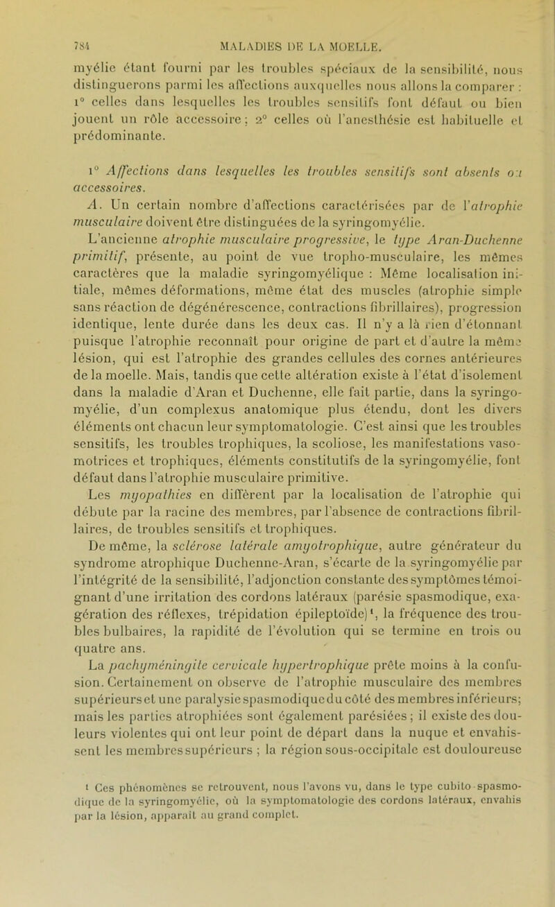 myélie étant fourni par les troubles spéciaux de la sensibilité, nous distinguerons parmi les affections auxquelles nous allons la comparer : i° celles dans lesquelles les troubles sensitifs font défaut ou bien jouent un rôle accessoire; 2° celles où l’anesthésie est habituelle et prédominante. i° Affections dans lesquelles les troubles sensili/s sont absents o i accessoires. A. Un certain nombre d’affections caractérisées par de Y atrophie musculaire doivent être distinguées de la syringomyélie. L’ancienne atrophie musculaire progressive, le tgpe Aran-Duchenne primitif, présente, au point de vue troplio-musculaire, les mêmes caractères que la maladie syringomyélique : Même localisation ini- tiale, mêmes déformations, même état des muscles (atrophie simple sans réaction de dégénérescence, contractions fibrillaires), progression identique, lente durée dans les deux cas. Il n’y a là rien d’étonnant puisque l’atrophie reconnaît pour origine de part et d’autre la même lésion, qui est l’atrophie des grandes cellules des cornes antérieures de la moelle. Mais, tandis que cette altération existe à l’état d’isolement dans la maladie d’Aran et Duchenne, elle fait partie, dans la syringo- myélie, d’un complexus anatomique plus étendu, dont les divers éléments ont chacun leur symptomatologie. C’est ainsi que les troubles sensitifs, les troubles trophiques, la scoliose, les manifestations vaso- motrices et trophiques, éléments constitutifs de la syringomyélie, font défaut dans l’atrophie musculaire primitive. Les myopathies en diffèrent par la localisation de l’atrophie qui débute par la racine des membres, par l’absence de contractions fibril- laires, de troubles sensitifs et trophiques. De même, la sclérose latérale amyotrophique, autre générateur du syndrome atrophique Duchenne-Aran, s’écarte de la syringomyélie par l’intégrité de la sensibilité, l’adjonction constante des symptômes témoi- gnant d’une irritation des cordons latéraux (parésie spasmodique, exa- gération des réflexes, trépidation épileptoïde)1, la fréquence des trou- bles bulbaires, la rapidité de l’évolution qui se termine en trois ou quatre ans. La pachymèninyite cervicale hypertrophique prête moins à la confu- sion. Certainement on observe de l’atrophie musculaire des membres supérieurs et une paralysie spasmodique du côté des membres inférieurs; mais les parties atrophiées sont également parésiées; il existe des dou- leurs violentes qui ont leur point de départ dans la nuque et envahis- sent les membres supérieurs ; la région sous-occipitale est douloureuse i Ces phénomènes se retrouvent, nous l’avons vu, dans le type cubilo spasmo- dique de la syringomyélie, où la symptomatologie des cordons latéraux, envahis par la lésion, apparait au grand complet.