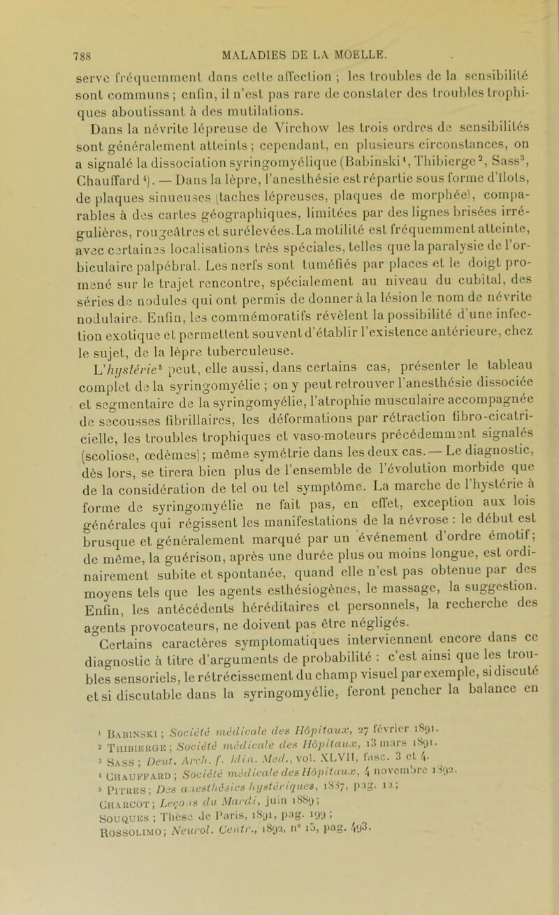 serve fréquemment dans cette affection ; les troubles de la sensibilité sont communs ; enfin, il n’est pas rare de constater des troubles trophi- ques aboutissant à des mutilations. Dans la névrite lépreuse de Virchow les trois ordres de sensibilités sont généralement atteints ; cependant, en plusieurs circonstances, on a signalé la dissociation syringomyélique (Babinski1 2, Thibierge3, Sass3, Chauffard»). — Dans la lèpre, l’anesthésie est répartie sous forme d’tlots, de plaques sinueuses [taches lépreuses, plaques de morphée), compa- rables à des cartes géographiques, limitées par des lignes brisées irré- gulières, rougeâtres et surélevées.La motilité est fréquemment atteinte, avec certaines localisations très spéciales, telles que la paralysie de l’or- biculairc palpébral. Les nerfs sont tuméfiés par places et le doigt pro- mené sur le trajet rencontre, spécialement au niveau du cubital, des séries de nodules qui ont permis de donner à la lésion le nom de né\ i ite nodulaire. Enfin, les commémoratifs révèlent la possibilité d’une infec- tion exotique et permettent sou vent d établir 1 existence antérieure, chez le sujet, de la lèpre tuberculeuse. L'hystérie* peut, elle aussi, dans certains cas, présenter le tableau complet delà syringomyélie ; on y peut retrouver l’anesthésie dissociée et segmentaire de la syringomyélie, 1 atrophie musculaire accompagnée de secousses fibrillaires, les déformations par rétraction fibro-cicatri- ciellc, les troubles trophiques et vaso-moteurs précédemment signalés (scoliose, œdèmes); môme symétrie dans les deux cas. — Le diagnostic, dès lors, se tirera bien plus de l’ensemble de l’évolution morbide que de la considération de tel ou tel symptôme. La marche de l’hystérie à forme de syringomyélie ne fait pas, en eflel, exception aux lois générales qui régissent les manifestations de la névrose : le début est brusque et généralement marqué par un événement d’ordre émotii ; de môme, la guérison, après une durée plus ou moins longue, est ordi- nairement subite et spontanée, quand elle n’est pas obtenue par des moyens tels que les agents eslhésiogènes, le massage, la suggestion. Enfin, les antécédents héréditaires et personnels, la recherche des agents provocateurs, ne doivent pas ôtre négligés. °Certains caractères symptomatiques interviennent encore dans ce diagnostic à titre d’arguments de probabilité : c’est ainsi que les trou- bles sensoriels, le rétrécissement du champ visuel par exemple, si discuté et si discutable dans la syringomyélie, feront pencher la balance en 1 Uabinski ; Société médicale des Hôpitaux, 27 février 1891. 2 Thibierge ; Société médicale des Hôpitaux, 13 mars 1891. 3 Sass; Deut. Arch. [■ Idin. Med., yol. XLVII, fasc. 3 cl 4- ' Chauffard; Société médicale des Hôpitaux, 4 novembre 1892. 3 Pitres ; Des a lesthésies hystériques, 1887, pag. 1 -, Charcot; Leçous du Mardi, juin 1SS9; Souques ; Thèse Je Paris, 189c 1,JS- *09 î Rossolimo; Neurol. Centr., 1892, n i3, pag. 4t)3•