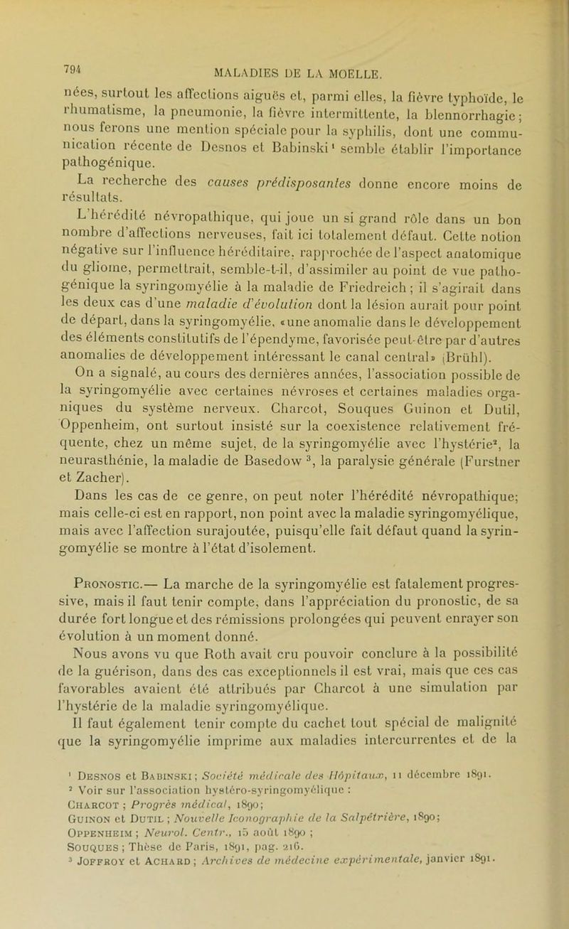 nées, surtout les affections aiguës et, parmi elles, la fièvre tvphoïdc, le ihumatisme, la pneumonie, la fièvre intermittente, la blennorrhagie; nous feions une mention spéciale pour la syphilis, dont une commu- nication récente de Desnos et Babinski1 semble établir l’importance palhogénique. La recherche des causes prédisposantes donne encore moins de résultats. L hérédité névropathique, qui joue un si grand rôle dans un bon nombre d’affections nerveuses, fait ici totalement défaut. Cette notion négative sur l’influence héréditaire, rapprochée de l’aspect anatomique du gliome, permettrait, semble-t-il, d’assimiler au point de vue palho- génique la syringomyélie à la maladie de Fricdreich ; il s’agirait dans les deux cas d’une maladie d'évolution dont la lésion aurait pour point de départ, dans la syringomyélie. «une anomalie dans le développement des éléments constitutifs de l’épendyme, favorisée peut-être par d’autres anomalies de développement intéressant le canal central» (Brühl). On a signalé, au cours des dernières années, l’association possible de la syringomyélie avec certaines névroses et certaines maladies orga- niques du système nerveux. Charcot, Souques Guinon et Dulil, Oppenheim, ont surtout insisté sur la coexistence relativement fré- quente, chez un même sujet, de la syringomyélie avec l’hystérie2, la neurasthénie, la maladie de Basedow 3, la paralysie générale (Furstner et Zacher). Dans les cas de ce genre, on peut noter l’hérédité névropathique; mais celle-ci est en rapport, non point avec la maladie syringomyélique, mais avec l’affection surajoutée, puisqu’elle fait défaut quand la syrin- gomyélie se montre à l’état d’isolement. Pronostic.— La marche de la syringomyélie est fatalement progres- sive, mais il faut tenir compte, dans l’appréciation du pronostic, de sa durée fort longue et des rémissions prolongées qui peuvent enrayer son évolution à un moment donné. Nous avons vu que Roth avait cru pouvoir conclure à la possibilité de la guérison, dans des cas exceptionnels il est vrai, mais que ces cas favorables avaient été attribués par Charcot à une simulation par l’hystérie de la maladie syringomyélique. Il faut également tenir compte du cachet tout spécial de malignité que la syringomyélie imprime aux maladies intercurrentes et de la 1 Desnos et Babinski; Société médicale des Hôpitaux, n décembre 1891. 3 Voir sur l’association hystéro-syringomyélique : Charcot; Progrès médical, 1890; Guinon et Dutil ; Nouvelle Iconographie de la Salpétrière, 1890; Oppenheim; Neurol. Centr., iô août 1890 ; Souques; Thèse de Paris, 1891, pag. 21G. 3 Joffroy el Achard; Archives de médecine expérimentale, janvier 1891.