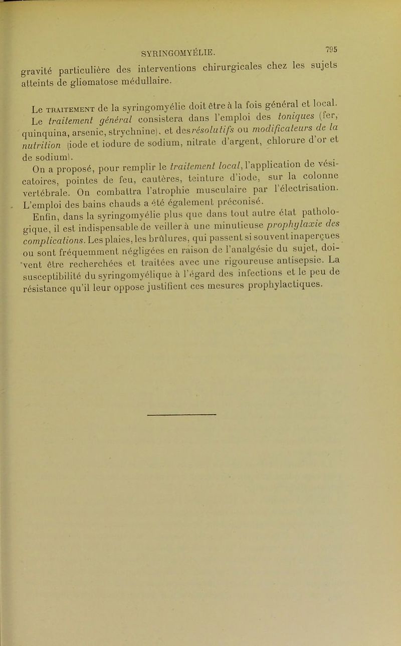 SYRINGOMYÉLIE. /D5 gravité particulière des interventions chirurgicales chez les sujets atteints de gliomalose médullaire. Le traitement de la syringomyélie doit être à la fois général et local. Le traitement général consistera dans l’emploi des toniques (.er, quinquina, arsenic, strychnine), et des résolutifs ou modificateurs de la nutrition (iode et iodure de sodium, nitrate d’argent, chlorure d or et de sodiuml. . . On a proposé, pour remplir le traitement local, l’application de vési- catoires, pointes de feu, cautères, teinture d’iode, sur la colonne vertébrale. On combattra l’atrophie musculaire par l’électrisation. L’emploi des bains chauds a été également préconisé. Enfin, dans la syringomyélie plus que dans tout autre état patholo- gique, il est indispensable de veiller à une minutieuse prophylaxie des complications. Les plaies, les brûlures, qui passent si souvent inaperçues ou sont fréquemment négligées en raison de l’analgésie du sujet, doi- •vent être recherchées et traitées avec une rigoureuse antisepsie. La susceptibilité du syringomyélique à l’égard des infections et le peu de résistance qu’il leur oppose justifient ces mesures prophylactiques.