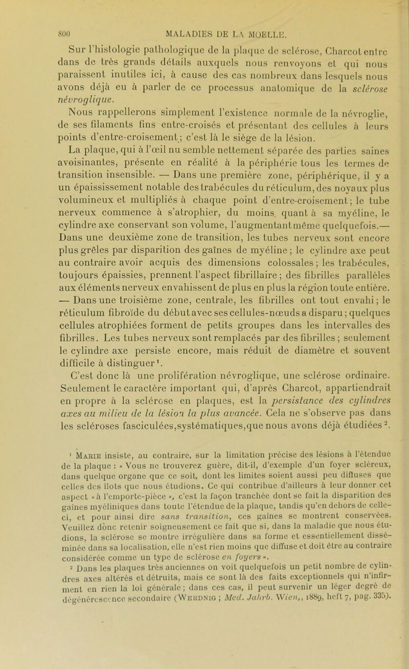 Sur l’histologie pathologique de la plaque de sclérose, Charcot entre dans de très grands détails auxquels nous renvoyons et qui nous paraissent inutiles ici, à cause des cas nombreux dans lesquels nous avons déjà eu à parler de ce processus anatomique de la sclérose névroglique. Nous rappellerons simplement l’existence normale de la névroglie, de ses fdaments fins entre-croisés et présentant des cellules à leurs points d’entre-croisement ; c’est là le siège de la lésion. La plaque, qui à l’œil nu semble nettement séparée des parties saines avoisinantes, présente en réalité à la périphérie tous les termes de transition insensible. — Dans une première zone, périphérique, il y a un épaississement notable des trabécules du réticulum, des noyaux plus volumineux et multipliés à chaque point d’enlre-croisement; le tube nerveux commence à s’atrophier, du moins quant à sa myéline, le cylindre axe conservant son volume, l’augmentant môme quelquefois.— Dans une deuxième zone de transition, les tubes nerveux sont encore plus grêles par disparition des gaines de myéline; le cylindre axe peut au contraire avoir acquis des dimensions colossales ; les trabécules, toujours épaissies, prennent l’aspect fibrillaire ; des fibrilles parallèles aux éléments nerveux envahissent de plus en plus la région toute entière. — Dans une troisième zone, centrale, les fibrilles ont tout envahi ; le réticulum fibroïde du début avec ses cellules-nœuds a disparu; quelques cellules atrophiées forment de petits groupes dans les intervalles des fibrilles. Les tubes nerveux sont remplacés par des fibrilles ; seulement le cylindre axe persiste encore, mais réduit de diamètre et souvent difficile à distinguer'. C’est donc là une prolifération névroglique, une sclérose ordinaire. Seulement le caractère important qui, d’après Charcot, appartiendrait en propre à la sclérose en plaques, est la persistance des cylindres axes au milieu de la lésion la plus avancée. Cela ne s’observe pas dans les scléroses fasciculées,systématiques,que nous avons déjà étudiées2. ' Marie insiste, au contraire, sur la limitation précise des lésions à l’étendue de la plaque : >• Vous ne trouverez guère, dit-il, d’exemple d’un foyer scléreux, dans quelque organe que ce soit, dont les limites soient aussi peu diffuses que celles des îlots que nous étudions. Ce qui contribue d’ailleurs à leur donner cet aspect «à l’emporte-pièce », c’est la façon tranchée dont se fait la disparition des gaines myéliniques dans toute l’étendue de la plaque, tandis qu’en dehors de celle- ci, et pour ainsi dire sans transition, ces gaines se montrent conservées. Veuillez donc retenir soigneusement ce fait que si, dans la maladie que nous étu- dions, la sclérose se montre irrégulière dans sa forme et essentiellement dissé- minée dans sa localisation, elle n’est rien moins que diffuse et doit être au contraire considérée comme un type de sclérose en foyers ». i Dans les plaques très anciennes on voit quelquefois un petit nombre de cylin- dres axes altérés et détruits, mais ce sont là des faits exceptionnels qui n’infir- ment en rien la loi générale ; dans ces cas, il peut survenir un léger degré de dégénérescence secondaire (Werdnig ; Med. Jahrb. Wien,, i88<j, heft 7, pag. 335).