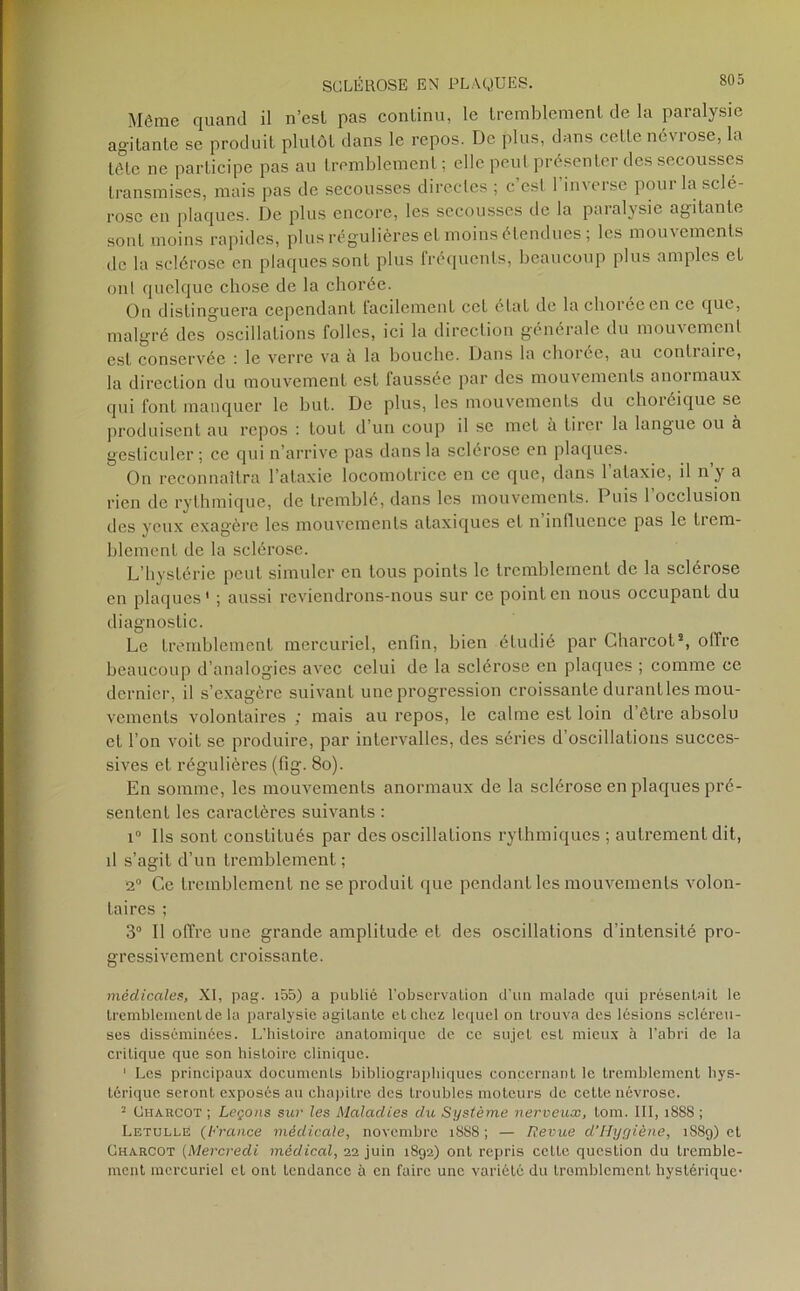 Même quand il n’esl pas continu, le tremblement de la paralysie agitante se produit plutôt dans le repos. De plus, dans cette névrose, la tête ne participe pas au tremblement; elle peut présenter des secousses transmises, mais pas de secousses directes ; c’est 1 inverse pour la sclé- rose en plaques. Üe plus encore, les secousses de la paralysie agitante sont moins rapides, plus régulières et moins étendues; les mouvements de la sclérose en plaques sont plus fréquents, beaucoup plus amples et ont quelque chose de la chorée. On distinguera cependant facilement cet état de la chorée en ce que, malgré des oscillations folles, ici la direction générale du mouvement est conservée : le verre va à la bouche. Dans la chorée, an continue, la direction du mouvement est laussée par des mouvements anoi maux qui font manquer le but. De plus, les mouvements du choréique se produisent au repos : tout d’un coup il se met à tirer la langue ou à gesticuler; ce qui n’arrive pas dans la sclérose en plaques. On reconnaîtra l’ataxie locomotrice en ce que, dans l’ataxie, il n’y a rien de rythmique, de tremblé, dans les mouvements. Puis 1 occlusion des yeux exagère les mouvements ataxiques et n influence pas le trem- blement de la sclérose. L’hystérie peut simuler en tous points le tremblement de la sclérose en plaques' ; aussi reviendrons-nous sur ce point en nous occupant du diagnostic. Le tremblement mercuriel, enfin, bien étudié par Charcot*, offre beaucoup d’analogies avec celui de la sclérose en plaques ; comme ce dernier, il s’exagère suivant une progression croissante durant les mou- vements volontaires ; mais au repos, le calme est loin d’être absolu et l’on voit se produire, par intervalles, des séries d’oscillations succes- sives et régulières (fig. 8o). En somme, les mouvements anormaux de la sclérose en plaques pré- sentent les caractères suivants : i° Ils sont constitués par des oscillations rythmiques ; autrement dit, d s’agit d’un tremblement ; 2° Ce tremblement ne se produit que pendant les mouvements volon- taires ; 3° Il offre une grande amplitude et des oscillations d’intensité pro- gressivement croissante. médicales, XI, pag. i55) a publié l'observation d’un malade qui présentait le tremblement de la paralysie agitante et chez lequel on trouva des lésions scléreu- ses disséminées. L’histoire anatomique de ce sujet est mieux à l’abri de la critique que son hisLoire clinique. ' Les principaux documents bibliographiques concernant le tremblement hys- térique seront exposés au chapitre des troubles moteurs de cette névrose. 2 Charcot ; Leçons sur les Maladies du Système nerveux, tom. III, 1888 ; Letullé (France médicale, novembre 18SS ; — Revue d’Hygiène, iS8g) et Charcot (Mercredi médical, 22 juin 1S92) ont repris cette question du tremble- ment mercuriel et ont tendance ü en faire une variété du tremblement hystérique-