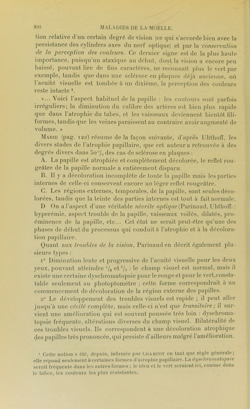 lion relative d’un certain degré de vision (ce qui s’accorde bien avec la persistance des cylindres axes du nerf oplique) et par la conservation de la perception des couleurs. Ce dernier signe est de la plus liante importance, puisqu’un ataxique au début, dont la vision a encore peu baissé, pouvant lire de fins caractères, ne reconnaît plus le vert par exemple, tandis que dans une sclérose en plaques déjà ancienne, où l’acuité visuelle est tombée à un dixième, la perception des couleurs reste intacte »... Voici l’aspect habituel de la papille : les contours sont parfois irréguliers; la diminution du calibre des artères est bien plus rapide que dans l’atrophie du labes, et les vaisseaux deviennent bientôt fili- formes, tandis que les veines paraissent au contraire avoir augmenté de volume. » Marie (pag. 122) résume de la façon suivante, d’après Uhthoff, les divers stades de l’atrophie papillaire, que cet auteur a retrouvée à des degrés divers dans 52°/0 des cas de sclérose en plaques : A. La papille est atrophiée et complètement décolorée, le reflet rou- geâtre de la papille normale a entièrement disparu B. Il y a décoloration incomplète de toute la papille mais les parties internes de celle-ci conservent encore un léger reflet rougeâtre. C. Les régions externes, temporales, de la papille, sont seules déco- lorées, tandis que la teinte des parties internes est tout à fait normale. D On a l’aspect d’une véritable névrite optique (Parinaud, Uhthoffi : hyperémie, aspect trouble de la papille, vaisseaux voilés, dilatés, pro- éminence de la papille, etc... Cet état ne serait peut-être qu’une des phases de début du processus qui conduit à l’atrophie et à la décolora- tion papillaire. Quant aux troubles de la vision, Parinaud en décrit également plu- sieurs types : i° Diminution lente et progressive de l'acuité visuelle pour les deux yeux, pouvant atteindre '/s et '/i : le champ visuel est normal, mais il existe une certaine dyschromatopsie pour le rouge et pour le vert,consta- table seulement au photoptomèlre : celle forme correspondrait à un commencement de décoloration de la région externe des papilles. 20 Le développement des troubles visuels est rapide ; il peut aller jusqu’à une cécité complète, mais celle-ci n’est que transitoire ; il sur- vient une amélioration qui est souvent poussée très loin : dyschroma- topsie fréquente, altérations diverses du champ visuel. Bilatéralité de ces troubles visuels. Ils correspondent à une décoloration atrophique des papilles très prononcée, qui persiste d’ailleurs malgré l’amélioration. 1 Celle notion n été, depuis, infirmée par Charcot en tant que règle générale; elle répond seulement à certaines formes d’alropliie papillaire. La ctyschromatojisie serait fréquente dans les autres formes ; le IjIcu et le vert seraient ici, comme dans le tabes, les couleurs les plus résistantes.