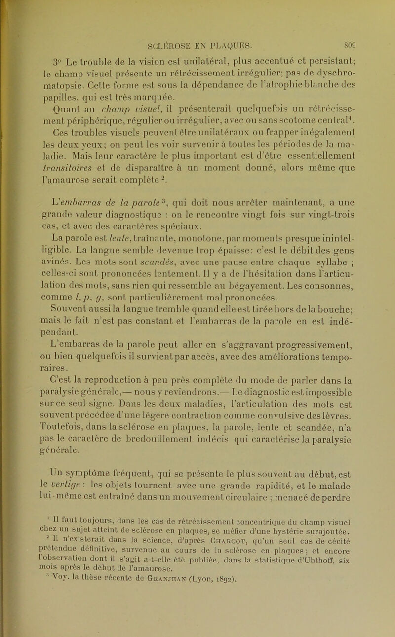 3° Le trouble de la vision est unilatéral, plus accentué et persistant; le champ visuel présente un rétrécissement irrégulier; pas de dyschro- matopsie. Cette forme est sous la dépendance de l’atrophie blanche des papilles, qui est très marquée. Quant au champ visuel, il présenterait quelquefois un rétrécisse- ment périphérique, régulier ou irrégulier, avec ou sansscolomc central1. Ces troubles visuels peuvent être unilatéraux ou frapper inégalement les deux yeux; on peut les voir survenir à toutes les périodes de la ma- ladie. Mais leur caractère le plus important est d’être essentiellement transitoires et de disparaître à un moment donné, alors môme que l’amaurose serait complète2. h'embarras de la parole3, qui doit nous arrêter maintenant, a une grande valeur diagnostique : on le rencontre vingt fois sur vingt-trois cas, et avec des caractères spéciaux. La parole est lente, traînante, monotone, par moments presque inintel- ligible. La langue semble devenue trop épaisse: c’est le débit des gens avinés. Les mots sont scandés, avec une pause entre chaque syllabe ; celles-ci sont prononcées lentement. 11 y a de l’hésitation dans l’articu- lation des mots, sans rien qui ressemble au bégayement. Les consonnes, comme l,p, g, sont particulièrement mal prononcées. Souvent aussi la langue tremble quand elle est tirée hors delà bouche; mais le fait n’est pas constant et l’embarras de la parole en est indé- pendant. L’embarras de la parole peut aller en s’aggravant progressivement, ou bien quelquefois il survient par accès, avec des améliorations tempo- raires. C’est la reproduction à peu près complète du mode de parler dans la paralysie générale,— nous y reviendrons.— Le diagnostic est impossible sur ce seul signe. Dans les deux maladies, l’articulation des mots esL souvent précédée d’une légère contraction comme convulsive des lèvres. Toutefois, dans la sclérose en plaques, la parole, lente et scandée, n’a pas le caractère de bredouillement indécis qui caractérise la paralysie générale. Un symptôme fréquent, qui se présente le plus souvent au début, est le vertige : les objets tournent avec une grande rapidité, et le malade lui-même est entraîné dans un mouvement circulaire ; menacé de perdre 1 11 faut toujours, dans les cas de rétrécissement concentrique du champ visuel chez un sujet atteint de sclérose en plaques, se méfier d’une hystérie surajoutée. \ 11 n’existerait dans la science, d’après Charcot, qu’un seul cas de cécité prétendue définitive, survenue au cours de la sclérose en plaques ; et encore 1 observation dont il s’agit a-t-elle été publiée, dans la statistique d’Uhthoff, six mois après le début de l’amaurose. J Voy. la lhesc récente de G R an je an (Lyon, 1892).