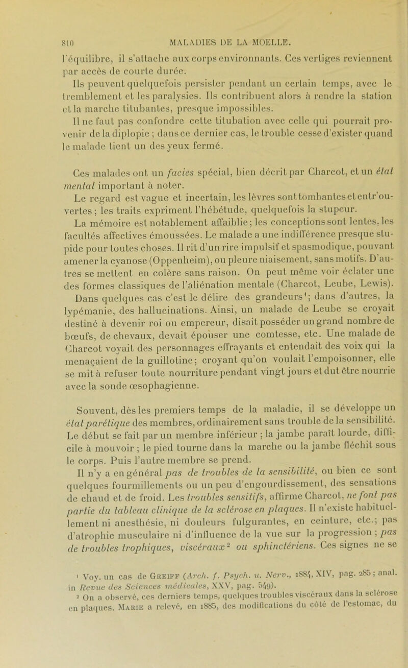 l'équilibre, il s’attache aux corps environnants. Ces vertiges reviennent par accès de courte durée. Ils peuvent quelquefois persister pendant un certain temps, avec le tremblement et les paralysies. Ils contribuent alors à rendre la station et la marche titubantes, presque impossibles. 11 ne faut pas confondre cette titubation avec celle qui pourrait pro- venir de la diplopie ; dans ce dernier cas, le trouble cesse d’exister quand le malade tient un des yeux fermé. Ces malades ont un faciès spécial, bien décrit par Charcot, et un étal mental important à noter. Le regard est vague et incertain, les lèvres sont tombantes et entr’ou- verles ; les traits expriment l’hébétude, quelquefois la stupeur. La mémoire est notablement affaiblie; les conceptions sont lentes, les facultés affectives émoussées. Le malade a une indifférence presque stu- pide pour toutes choses. Il rit d’un rire impulsif et spasmodique, pouvant amener la cyanose (Oppenheim), ou pleure niaisement, sans molils. D au- tres se mettent en colère sans raison. On peut même voir éclater une des formes classiques de l’aliénation mentale (Charcot, Leube, Lewis). Dans quelques cas c’est le délire des grandeurs1 * 3; dans d autres, la lypémanie, des hallucinations. Ainsi, un malade de Leube se croyait destiné à devenir roi ou empereur, disait posséder un grand nombre de bœufs, de chevaux, devait épouser une comtesse, etc. Une malade de Charcot voyait des personnages effrayants et entendait des voix qui la menaçaient de la guillotine; croyant qu on voulait 1 empoisonner, elle se mita refuser toute nourriture pendant vingt jours et dut être nourrie avec la sonde œsophagienne. Souvent, dès les premiers temps de la maladie, il se développe un étal parétique des membres, ordinairement sans trouble de la sensibilité. Le début se fait par un membre inférieur ; la jambe paraît lourde, diffi- cile à mouvoir ; le pied tourne dans la marche ou la jambe fléchit sous le corps. Puis l’autre membre se prend. Il n’y a en général pas de troubles de la sensibilité, ou bien ce sont quelques fourmillements ou un peu d’engourdissement, des sensations de chaud et de froid. Les troubles sensitifs, affirme Charcot, ne font pas partie du tableau clinique de la sclérose en plaques. Il n existe habituel- lement ni anesthésie, ni douleurs fulgurantes, en ceinture, etc.; pas d’atrophie musculaire ni d’influence de la vue sur la progression ; pas de troubles trophiques, viscéraux- ou sphinctériens. Ces signes ne se 1 Voy. un cas de Greiff (Arch. f. Psych. u. Nerv., 1884, XIV, pag. 2S5; anal. in Revue des Sciences médicales, XXV, pag. 549). 3 On a observé, ces derniers temps, quelques troubles viscéraux dans la sclérosé en plaques. Marie a relevé, en i885, des modifications du côté de l’estomac, du
