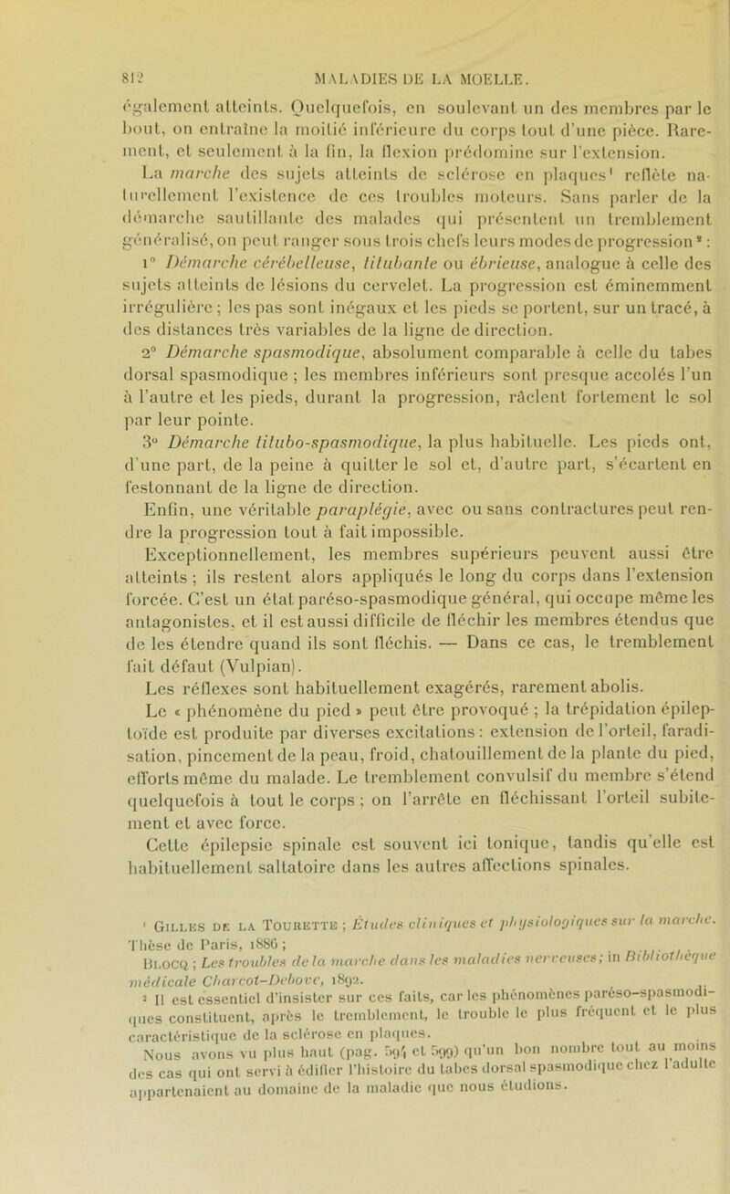 également atteints. Quelquefois, en soulevant un des membres par le bout, on entraîne la moitié inférieure du corps tout d’une pièce. Rare- ment, et seulement à la fin, la flexion prédomine sur f extension. La marche des sujets atteints de sclérose en plaques1 2 * * * * * reflète na- lurellement l’existence de ces lroubles moteurs. Sans parler de la démarche sautillante des malades qui présentent un tremblement généralisé,on peut ranger sous trois chefs leurs modesde progression8 : k Démarche cérébelleuse, titubante ou ébrieuse, analogue à celle des sujets atteints de lésions du cervelet. La progression est éminemment irrégulière ; les pas sont inégaux et les pieds se portent, sur un tracé, à des distances très variables de la ligne de direction. 2° Démarche spasmodique, absolument comparable à celle du tabes dorsal spasmodique ; les membres inférieurs sont presque accolés l’un à l’autre et les pieds, durant la progression, râclent fortement le sol par leur pointe. 3U Démarche tilubo-spasmodique, la plus habituelle. Les pieds ont, d’une part, de la peine à quitter le sol et, d’autre part, s’écartent en festonnant de la ligne de direction. Enfin, une véritable paraplégie, avec ou sans contractures peut ren- dre la progression tout à fait impossible. Exceptionnellement, les membres supérieurs peuvent aussi être atteints ; ils restent alors appliqués le long du corps dans l’extension forcée. C’est un état paréso-spasmodique général, qui occupe môme les antagonistes, et il est aussi difficile de fléchir les membres étendus que de les étendre quand ils sont fléchis. — Dans ce cas, le tremblement fait défaut (Vulpian). Les réflexes sont habituellement exagérés, rarement abolis. Le « phénomène du pied » peut être provoqué ; la trépidation épilep- toïde est produite par diverses excitations: extension de l’orteil, faradi- sation, pincement de la peau, froid, chatouillement de la plante du pied, efforts même du malade. Le tremblement convulsif du membre s’étend quelquefois à tout le corps ; on l’arrête en fléchissant l’orteil subite- ment et avec force. Cette épilepsie spinale est souvent ici tonique, tandis quelle est habituellement saltaloire dans les autres affections spinales. 1 Gilles de la Toukette ; Études cliniques cl physiologiques sur la marche. Thèse tic Paris, 188G ; Di.ocq ; Les troubles de la marche dans les maladies nerveuses; in Bibliothèque médicale Charcot-Debove, 1892. 2 II est essentiel d’insister sur ces faits, car les phénomènes pareso-spasmodi- <1 tics constituent, après le tremblement, le trouble le plus fréquent et le plus caractéristique de la sclérose en plaques. Nous avons vu plus haut (pag. '»</, et 599) qu’un bon nombre tout au moins des cas qui ont servi à édifier l’histoire du tabes dorsal spasmodique chez 1 adulte appartenaient au domaine de la maladie que nous éludions.