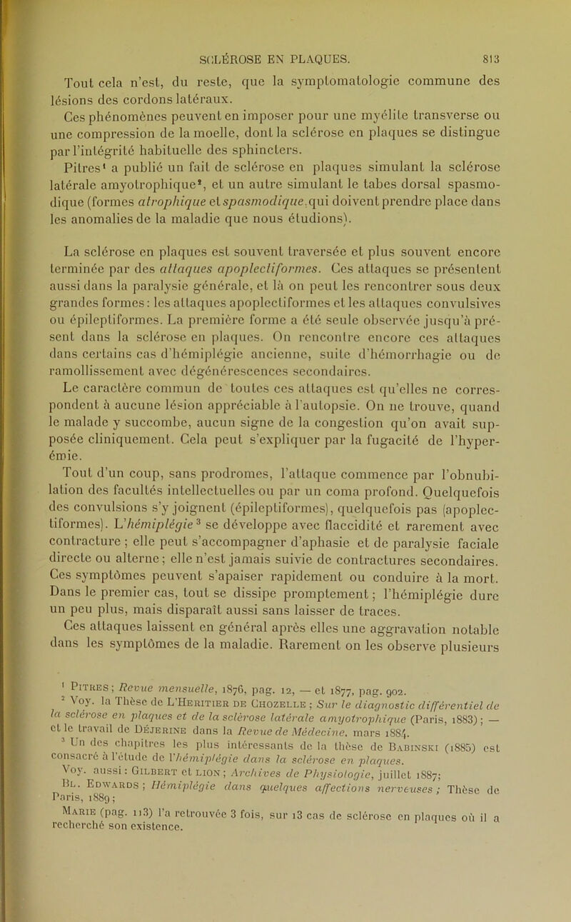 Tout cela n’est, du reste, que la symptomatologie commune des lésions des cordons latéraux. Ces phénomènes peuvent en imposer pour une myélite transverse ou une compression de la moelle, dont la sclérose en plaques se distingue par l’intégrité habituelle des sphincters. Pitres* a publié un fait de sclérose en plaques simulant la sclérose latérale amyotrophique*, et un autre simulant le tabes dorsal spasmo- dique (formes atrophique et spasmodique,qui doivent prendre place dans les anomalies de la maladie que nous étudions). La sclérose en plaques est souvent traversée et plus souvent encore terminée par des attaques apoplecliformes. Ces attaques se présentent aussi dans la paralysie générale, et là on peut les rencontrer sous deux grandes formes : les attaques apoplectiformes et les attaques convulsives ou épileptiformes. La première forme a été seule observée jusqu’à pré- sent dans la sclérose en plaques. On rencontre encore ces attaques dans certains cas d’hémiplégie ancienne, suite d’hémorrhagie ou de ramollissement avec dégénérescences secondaires. Le caractère commun de toutes ces attaques est qu’elles ne corres- pondent à aucune lésion appréciable à l’autopsie. On ne trouve, quand le malade y succombe, aucun signe de la congestion qu’on avait sup- posée cliniquement. Cela peut s’expliquer par la fugacité de l’hyper- éroie. Tout d’un coup, sans prodromes, l’attaque commence par l’obnubi- lation des facultés intellectuelles ou par un coma profond. Quelquefois des convulsions s’y joignent (épileptiformes), quelquefois pas (apoplec- tiformes). L'hémiplégie* se développe avec flaccidité et rarement avec contracture ; elle peut s’accompagner d’apbasie et de paralysie faciale directe ou alterne ; elle n’est jamais suivie de contractures secondaires. Ces symptômes peuvent s’apaiser rapidement ou conduire à la mort. Dans le premier cas, tout se dissipe promptement ; l’hémiplégie dure un peu plus, mais disparaît aussi sans laisser de traces. Ces attaques laissent en général après elles une aggravation notable dans les symptômes de la maladie. Rarement on les observe plusieurs 1 Pitres; Revue mensuelle, 1876, pag. 12, — cl 1877, pag. 902. N oy. la Thèse de L Heritier de Chozelle ; Sur le diagnostic différentiel de la sclérose en plaques et de la sclérose latérale amyotrophique (Paris, i8S3) ; — et le travail de Déjerine dans la Revue de Médecine, mars 18S4. ' Un des chapitres les plus intéressants de la thèse de Babinski (i885) est consacré à 1 étude de 1 hémiplégie dans la sclérose en plaques. Vo). aussi: Gilbert et lion ; Archives de Physiologie, juillcl 1S87; Bl. Edwards; Hémiplégie dans quelques affections nerveuses; Thèse de Paris, 1889; Marie (pag. n3) l’a retrouvée 3 fois, sur i3 cas de sclérose en plaques où il a recherché son existence.