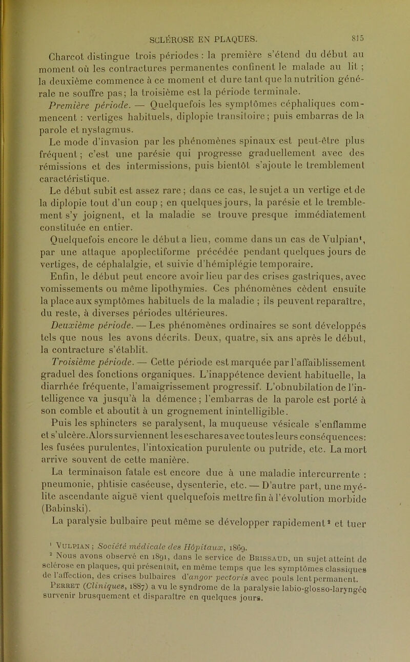 CharcoL distingue trois périodes : la première s’étend du début au moment où les contractures permanentes confinent le malade au lit ; la deuxième commence à ce moment cl dure tant que la nutrition géné- rale ne souffre pas; la troisième est la période terminale. Première période. — Quelquefois les symptômes céphaliques com- mencent : vertiges habituels, diplopie transitoire; puis embarras de la parole et nystagmus. Le mode d’invasion par les phénomènes spinaux est peut-être plus fréquent; c’est une parésie qui progresse graduellement avec des rémissions et des intermissions, puis bientôt s’ajoute le tremblement caractéristique. Le début subit est assez rare; dans ce cas, le sujet a un vertige et de la diplopie tout d’un coup ; en quelques jours, la parésie et le tremble- ment s’y joignent, et la maladie se trouve presque immédiatement constituée en entier. Quelquefois encore le débuta lieu, comme dans un cas deVulpian*, par une attaque apoplecliforme précédée pendant quelques jours de vertiges, de céphalalgie, et suivie d’hémiplégie temporaire. Enfin, le début peut encore avoir lieu par des crises gastriques, avec vomissements ou môme lipothymies. Ces phénomènes cèdent ensuite la place aux symptômes habituels de la maladie ; ils peuvent reparaître, du reste, à diverses périodes ultérieures. Deuxième période. — Les phénomènes ordinaires se sont développés tels que nous les avons décrits. Deux, quatre, six ans après le début, la contracture s’établit. Troisième période. — Cette période est marquée par l’affaiblissement graduel des fonctions organiques. L’inappétence devient habituelle, la diarrhée fréquente, l'amaigrissement progressif. L’obnubilation de l’in- telligence va jusqu’à la démence ; l’embarras de la parole est porté à son comble et aboutit à un grognement inintelligible. Puis les sphincters se paralysent, la muqueuse vésicale s’enflamme et s’ulcère. Alors surviennent les eschares avec toutes leurs conséquences: les fusées purulentes, l’intoxication purulente ou putride, etc. La mort arrive souvent de cette manière. La terminaison fatale est encore due à une maladie intercurrente : pneumonie, phtisie caséeuse, dysenterie, etc. — D’autre part, une myé- lite ascendante aiguë vient quelquefois mettre fin à l’évolution morbide (Babinski). La paralysie bulbaire peut môme se développer rapidement1 11 et tuer 1 Vulpian; Société médicale des Hôpitaux, 1869. 1 Nous avons observé en 1891, dans le service de Brissaud, un sujet atteint de sclérose en plaques, qui présentait, en môme temps que les symptômes classiques de 1 allection, des crises bulbaires d'angor pectoris avec pouls lent permanent. Perret (Cliniques, 1887) a vu le syndrome de la paralysie labio-glosso-laryngéc survenir brusquement et disparaître en quelques jours.