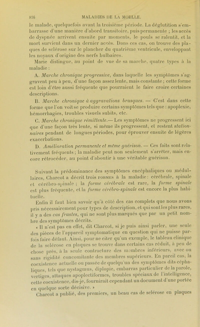 le malade, quelquefois avant la troisième période. La déglutition s’em- barrasse d’une manière d’abord transitoire, puis permanente ; les accès de dyspnée arrivent ensuite par moments, le pouls se ralentit, et la mort survient dans un dernier accès. Dans ces cas, on trouve des pla- ques de sclérose sur le plancher du quatrième ventricule, enveloppant les noyaux d’origine des nerfs bulbaires. Marie distingue, au point de vue de sa marche, quatre types à la maladie : A. Marche chronique progressive, dans laquelle les symptômes s’ag- gravent peu à peu, d’une façon assez lente, mais constante ; celte forme est loin d’être aussi fréquente que pourraient le faire croire certaines descriptions. B. Marche chronique à aggravations brusques. — C’est dans cette forme que l’on voit se produire certains symptômes tels que : apoplexie, hémorrhagies, troubles visuels subits, etc. C. Marche chronique rémittente.— Les symptômes ne progressent ici que d’une façon très lente, si même ils progressent, et restent station- naires pendant de longues périodes, pour éprouver ensuite de légères exacerbations. D. Amélioration permanente et même guérison. — Ces faits sont rela- tivement fréquents ; la maladie peut non seulement s’arrêter, mais en- core rétrocéder, au point d’aboutir à une véritable guérison. Suivant la prédominance des symptômes encéphaliques ou médul- laires, Charcot a décrit trois formes à la maladie: cérébrale, spinale et cérébro-spinale ; la forme cérébrale est rare, la forme spinale est plus fréquente, et la forme cérébro-spinale est encore la plus habi- tuelle. Enfin il faut bien savoir qu’à côté des cas complets que nous avons pris nécessairement pour types de description, et qui sont les plus rares, il y a des cas frustes, qui ne sont plus marqués que par un petit nom- bre des symptômes décrits. « 11 n’est pas en effet, dit Charcot, si je puis ainsi parler, une seule des pièces de l’appareil symptomatique en question qui ne puisse par- fois faire défaut. Ainsi, pour ne citer qu’un exemple, le tableau clinique de la sclérose en plaques sc trouve dans certains cas réduit, à peu de chose près, à la seule contracture des membres inférieurs, avec ou sans rigidité concomitante des membres supérieurs. En pareil cas, la coexistence actuelle ou passée de quelqu'un des symptômes dits cépha- liques, tels que nystagmus, diplopie, embarras particulier de la parole, vertiges, attaques apoplectiformes, troubles spéciaux de 1 intelligence, cettc°cocxistencc, dis-je, fournirait cependant un document d une portée en quelque sorte décisive. » Charcot a publié, des premiers, un beau cas de sclérose en plaques