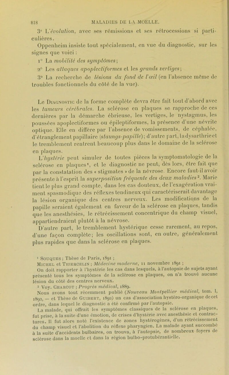 3° L’tfvotation, avec ses rémissions cl ses rétrocessions si parti- culières. Oppenheim insiste tout spécialement, en vue du diagnostic, sur les signes que voici : i° La mobilité des symptômes-, 2° Les attaques apoplectiformes et les grands vertiges-, 3° La recherche de lésions du fond de l'œil (en l’absence même de troubles fonctionnels du côté de la vue). Le Diagnostic de la forme complète devra être fait tout d’abord avec les tumeurs cérébrales. La sclérose en plaques se rapproche de ces dernières par la démarche ébrieuse, les vertiges, le nystagmus, les poussées apoplectiformes ou épileptiformes, la présence d’une névrite optique. Elle en diffère par l’absence de vomissements, de céphalée, d’étranglement papillaire (staungs-papille); d’autre part, ladysarlhrieel le tremblement rentrent beaucoup plus dans le domaine de la sclérose en plaques. L’hystérie peut simuler de toutes pièces la symptomatologie de la sclérose en plaques', et le diagnostic ne peut, dès lors, être fait que par la constatation des « stigmates » de la névrose. Encore laul-il avoir présente à l’esprit la superposition fréquente des deux maladies1 2. Marie tient le [tins grand compte, dans les cas douteux, de l’exagération vrai- ment spasmodique des réflexes tendineux qüi caractériserait davantage la lésion organique des centres nerveux. Les modifications de la papille seraient également en faveur de la sclérose en plaques, tandis que les anesthésies, le rétrécissement concentrique du champ visuel, appartiendraient plutôt à la névrose. D’autre part, le tremblement hystérique cesse rarement, au repos, d’une façon complète; les oscillations sont, en outre, généralement plus rapides que dans la sclérose en plaques. 1 Souques ; Thèse de Paris, 1S91 ; Michel et Thiercelin ; Médecine moderne, n novembre 1891 ; On doit rapporter à l’hystérie les cas dans lesquels, à l'autopsie de sujets ayant présenté tous les symptômes de la sclérose en plaques, on n’a trouvé aucune lésion du côté des centres nerveux. 2 Voy. Charcot ; Progrès médical, 1889. Nous avons tout récemment publié (Nouveau Montpellier médical, tom. 1, ]8f)2, — et Thèse de Guiuert, 1892) un cas d'association hystéro-organique de cet ordre, dans lequel le diagnostic a été confirmé par l’autopsie. La malade, qui offrait les symptômes classiques de la sclérose en plaques, fut prise, à la suite d’une émotion, de crises d'hystérie avec anesthésie et contrac- tures. Il fut alors noté l’exisLencc de zones hystérogènes, d’un rétrécissement du champ visuel et l’abolition du réflexe pharyngien. La malade ayant succombé à la suite d’accidents bulbaires, on trouva, à l’autopsie, de nombreux foyers de sclérose dans la moelle et dons la région bulbo-protubérantielle.