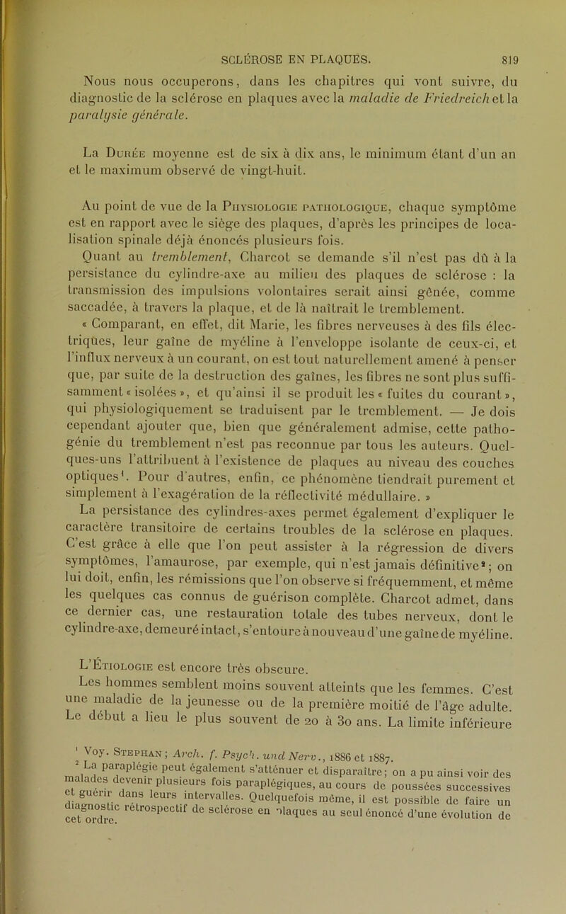 Nous nous occuperons, dans les chapitres qui vont suivre, du diagnostic de la sclérose en plaques avec la maladie de Friedreichctla paralysie générale. La Durée moyenne est de six à dix ans, le minimum étant d’un an et le maximum observé de vingt-huit. Au point de vue de la Physiologie pathologique, chaque symptôme est en rapport avec le siège des plaques, d’après les principes de loca- lisation spinale déjà énoncés plusieurs fois. Quant au tremblement, Charcot se demande s’il n’est pas dû à la persistance du cylindre-axe au milieu des plaques de sclérose : la transmission des impulsions volontaires serait ainsi gênée, comme saccadée, à travers la plaque, et de là naîtrait le tremblement. 1 Comparant, en effet, dit Marie, les fibres nerveuses à des fils élec- triques, leur gaîne de myéline à l’enveloppe isolante de ceux-ci, et 1 influx nerveux à un courant, on est tout naturellement amené à penser que, par suilc de la destruction des gaines, les fibres ne sont plus suffi- samment « isolées », et qu’ainsi il se produit les « fuites du courant», qui physiologiquement se traduisent par le tremblement. — Je dois cependant ajouter que, bien que généralement admise, celte palho- génie du tremblement n’est pas reconnue par tous les auteurs. Quel- ques-uns 1 attribuent à l’existence de plaques au niveau des couches optiques1. Pour d autres, enfin, ce phénomène tiendrait purement et simplement à l’exagération de la réflectivité médullaire. » La persistance des cylindres-axes permet également d’expliquer le caiaclèie transitoire de certains troubles de la sclérose en plaques. G est grâce à elle que Ion peut assister à la régression de divers symptômes, l’amaurose, par exemple, qui n’est jamais définitive* ; on lui doit, enfin, les rémissions que l’on observe si fréquemment, et même les quelques cas connus de guérison complète. Charcol admet, dans ce dernier cas, une restauration totale des tubes nerveux, dont le cylindie-axe, demeuré intact, s entoure a nouveau d’une gaîne de myéline. L Etiologie est encore très obscure. Les hommes semblent moins souvent atteints que les femmes. C’est une maladie de la jeunesse ou de la première moitié de l’âge adulte. Le début a lieu le plus souvent de 20 à 3o ans. La limite inférieure diagnostic rétrospectif de sclérose en ilaques cet ordre. meme, u est possroie de taire un au seul énoncé d’une évolution de