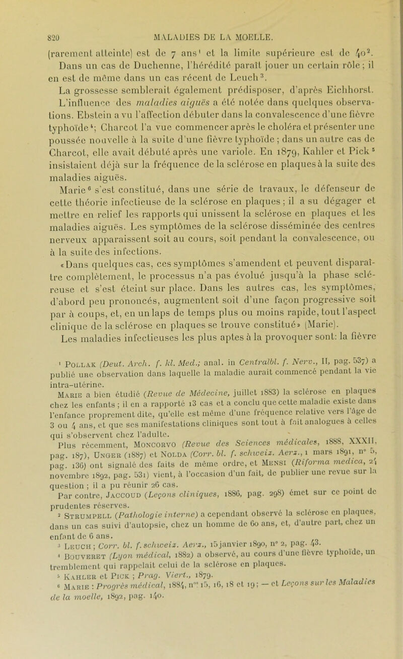 (rarement atteinte) est de 7 ans' et la limite supérieure est de '(O1 2. Dans un cas de Duchenne, l’hérédité paraît jouer un certain rôle; il en est de môme dans un cas récent de Lcuch3 4. La grossesse semblerait également prédisposer, d’après Eichhorst. L’influence des maladies aiguës a été notée dans quelques observa- tions. Ebstein a vu l’affection débuter dans la convalescence d’une fièvre typhoïde*; Charcot l’a vue commencer après le choléra et présenter une poussée nouvelle à la suite d’une fièvre typhoïde ; dans un autre cas de Charcot, elle avait débuté après une variole. En 1879, Kahler et Pick5 insistaient déjà sur la fréquence de la sclérose en plaquesàla suite des maladies aiguës. Marie6 s'est constitué, dans une série de travaux, le défenseur de cette théorie infectieuse de la sclérose en plaques ; il a su dégager et mettre en relief les rapports qui unissent la sclérose en plaques el les maladies aiguës. Les symptômes de la sclérose disséminée des centres nerveux apparaissent soit au cours, soit pendant la convalescence, ou à la suite des infections. «Dans quelques cas, ces symptômes s’amendent et peuvent disparaî- tre complètement, le processus n’a pas évolué jusqu’à la phase sclé- reuse et s’est éteint sur place. Dans les autres cas, les symptômes, d’abord peu prononcés, augmentent soit d’une façon progressive soit par à coups, et, en un laps de temps plus ou moins rapide, tout l’aspect clinique de la sclérose en plaques se trouve constitué» (Marie). Les maladies infectieuses les plus aptes à la provoquer sont: la fièvre 1 Pollak (Deut. Arcli. f. kl. Med.; anal, in Centralbl. f. New., Il, pag. 537) a publié une observation dans laquelle la maladie aurait commencé pendant la vie intra-utérine. Makie a bien étudié (Revue de Médecine, juillet i8S3) la sclérose en plaques chez les enfanls ; il en a rapporté i3 cas et a conclu que cette maladie existe dans l’enfance proprement dite, qu’elle est même d’une fréquence relative vers l’âge de 3 ou 4 ans, et que ses manifestations cliniques sont tout à fait analogues à celles qui s’observent chez l’adulte. ' Plus récemment, Moncorvo (Revue des Sciences médicales, 188S, XXX11, pag. 187), Ungeu (1887) et Nolda (Corr. bl. f. schweix. Aerx.,\ mars 1891, 11° a, pag. i3(j) ont signalé des faits de même ordre, et Mensi (Riforma medica, 2', novembre 1892, pag. 53i) vient, à l’occasion d’un fait, de publier une revue sur la question ; il a pu réunir 26 cas. Par contre, Jaccoud (Leçons cliniques, 1886, pag. 29S) émet sur ce point de prudentes réserves. 2 Strumpell (Pathologie interne) a cependant observé la sclérose en plaques, dans un cas suivi d’autopsie, chez un homme de 60 ans, et, d’autre part, chez un enfant de 6 ans. j Leuch; Corr. bl. f. schweix. Aerx., i5janvier 1890, n” 2, pag. 43. « Bouveret (Lyon médical, 1882) a observé, au cours d’une fièvre typhoïde, un tremblement qui rappelait celui de la sclérose en plaques. 4 Kahler et Pick. ; Prag. Viert., 1879. « Marie : Progrès médical, 1884, n»‘ i5, iG, 18 et 19; - et Leçons sur les Maladies de la moelle, 1892, pag. i4°-