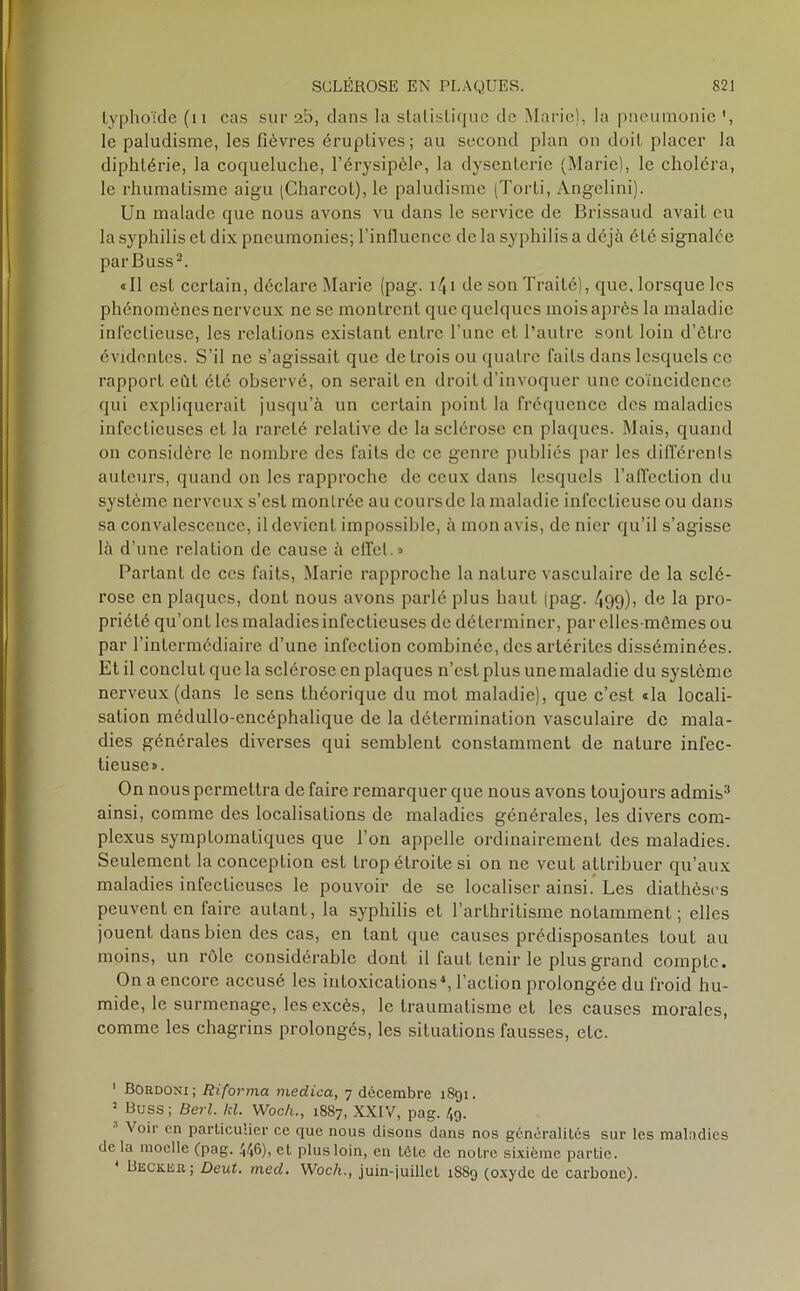 typhoïde (n cas sur 25, dans la statistique de Marie), la pneumonie le paludisme, les fièvres éruptives; au second plan on doit placer la diphtérie, la coqueluche, l’érysipèle, la dysenterie (Marie), le choléra, le rhumatisme aigu (Charcot), le paludisme (Torti, Angelini). Un malade que nous avons vu dans le service de Brissaud avait eu la syphilis et dix pneumonies; l’influence de la syphilis a déjà été signalée parBuss1 2. «Il est certain, déclare Marie (pag. i\\ de son Traité), que, lorsque les phénomènes nerveux ne se montrent que quelques mois après la maladie infectieuse, les relations existant entre l une et l’autre sont loin d’ôtre évidentes. S’il ne s’agissait que de trois ou quatre faits dans lesquels ce rapport eût été observé, on serait en droit d’invoquer une coïncidence qui expliquerait jusqu’à un certain point la fréquence des maladies infectieuses et la rareté relative de la sclérose en plaques. Mais, quand on considère le nombre des faits de ce genre publiés par les différents auteurs, quand on les rapproche de ceux dans lesquels l’affection du système nerveux s’est montrée au coursdc la maladie infectieuse ou dans sa convalescence, il devient impossible, à mon avis, de nier qu’il s’agisse là d’une relation de cause à effet.» Partant de ces faits, Marie rapproche la nature vasculaire de la sclé- rose en plaques, dont nous avons parlé plus haut (pag. 499)> de la pro- priété qu’ont les maladies infectieuses de déterminer, par elles-mêmes ou par l’intermédiaire d’une infection combinée, des artérites disséminées. Et il conclut que la sclérose en plaques n’est plus unemaladie du système nerveux (dans le sens théorique du mot maladie), que c’est «la locali- sation médullo-encéphalique de la détermination vasculaire de mala- dies générales diverses qui semblent constamment de nature infec- tieuse». On nous permettra de faire remarquer que nous avons toujours admis3 ainsi, comme des localisations de maladies générales, les divers com- plexus symptomatiques que l’on appelle ordinairement des maladies. Seulement la conception est trop étroite si on ne veut attribuer qu’aux maladies infectieuses le pouvoir de se localiser ainsi. Les diathèses peuvent en iaire autant, la syphilis et l’arthritisme notamment ; elles jouent dans bien des cas, en tant que causes prédisposantes tout au moins, un rôle considérable dont il faut tenir le plus grand compte. On a encore accusé les intoxications*, l’action prolongée du froid hu- mide, le surmenage, les excès, le traumatisme et les causes morales, comme les chagrins prolongés, les situations fausses, etc. 1 BOrdoni; Riforma medica, 7 décembre 1891. 2 Buss; Berl. kl. Woch., 18S7, XXIV, pag. 49. Voir en particulier ce que nous disons dans nos généralités sur les maladies de la moelle (pag. 446), et plus loin, en tète de notre sixième partie. Becker; Deut. med. Woch., juin-juillet 1889 (oxyde de carbone).