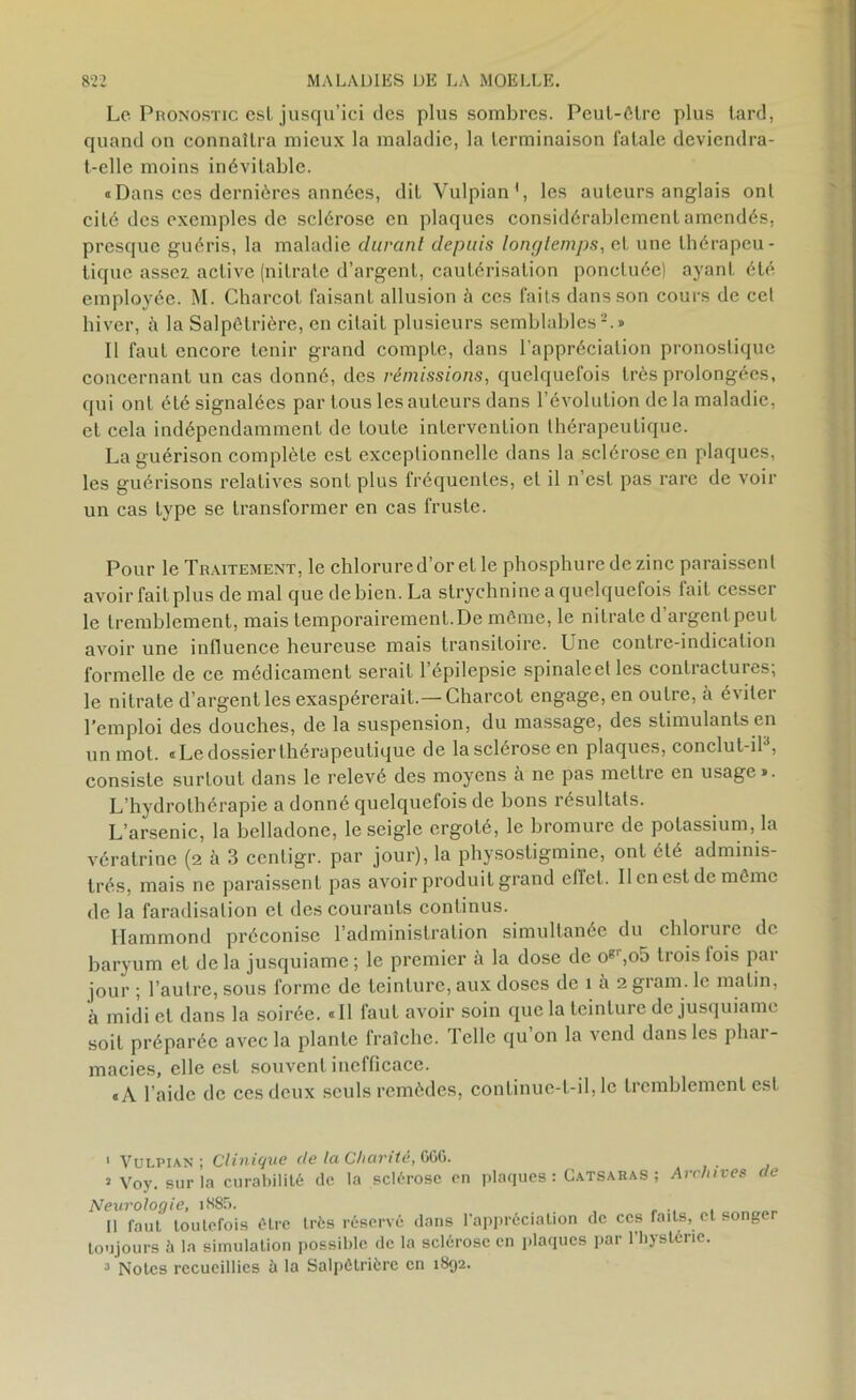 Le Pronostic esl jusqu’ici des plus sombres. Peut-être plus tard, quand on connaîtra mieux la maladie, la terminaison fatale deviendra- t-elle moins inévitable. «Dans ces dernières années, dit Vulpian1, les auteurs anglais ont cité des exemples de sclérose en plaques considérablement amendés, presque guéris, la maladie durant depuis longtemps, et une thérapeu- tique assez active (nitrate d’argent, cautérisation ponctuée) ayant été employée. M. Charcot faisant allusion à ces faits dans son cours de cel hiver, à la Salpêtrière, en citait plusieurs semblables2 3.» Il faut encore tenir grand compte, dans l’appréciation pronostique concernant un cas donné, des rémissions, quelquefois très prolongées, qui ont été signalées par tous les auteurs dans l’évolution de la maladie, et cela indépendamment de toute intervention thérapeutique. La guérison complète est exceptionnelle dans la sclérose en plaques, les guérisons relatives sont plus fréquentes, et il n’est pas rare de voir un cas type se transformer en cas fruste. Pour le Traitement, le chlorure d’or et le phosphuredezinc paraissent avoir fait plus de mal que de bien. La strychnine a quelquefois lait cesseï le tremblement, mais temporairement.De même, le nitrate d argent peut avoir une influence heureuse mais transitoire. Une contre-indication formelle de ce médicament serait l’épilepsie spinaleetles contractures; le nitrate d’argent les exaspérerait.— Charcot engage, en outre, à éviter l’emploi des douches, de la suspension, du massage, des stimulants en un mot. «Le dossier thérapeutique de la sclérose en plaques, conclut-iP, consiste surtout dans le relevé des moyens à ne pas mettre en usage». L’hydrothérapie a donné quelquefois de bons résultats. L’arsenic, la belladone, le seigle ergoté, le bromure de potassium, la vératrine (2 cà 3 ccntigr. par jour), la physostigmine, ont été adminis- trés, mais ne paraissent pas avoir produit grand efiet. Il en est de même de la faradisation et des courants continus. Hammond préconise l’administration simultanée du chlorure de baryum et de la jusquiame ; le premier à la dose de ogr,o5 trois fois par jour ; l’autre, sous forme de teinture, aux doses de 1 à 2 grain, le malin, à midi et dans la soirée. « Il faut avoir soin que la teinture de jusquiame soit préparée avec la plante fraîche. Telle qu’on la vend dans les phar- macies, elle esl souvent inefficace. «A l’aide de ces deux seuls remèdes, continue-t-il, le tremblement est I Vulpian ; Clinique de la Charité, CG6. j Vov. sur la curabilité de la sclérose en plaques: Catsaras ; Archives de Neurologie, i885. II faut toutefois être très réservé dans l’appréciation de ces Taits, et songer toujours à la simulation possible de la sclérose en plaques par l’bystérie. 3 Notes recueillies à la Salpétrière en 1892.
