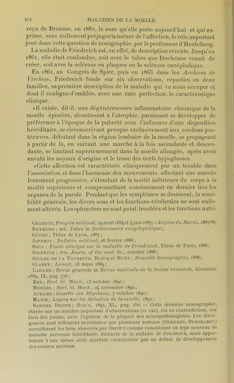 reçu de Brousse, en 1882, le nom quelle porte aujourd’hui et qui ex- prime, sans nullement préjuger la nature de l'affection, le rôle important joué dans celle question de nosographie, par le professeur d’IIeidelberg. La maladie de Friedreich est, en effet, de description récente. Jusqu’en 1861, elle était confondue, soit avec le tabes que Duchenne venait de créer, soit avec la sclérose en plaques ou la sclérose encéphalique. En 1861, au Congrès de Spire, puis en i863 dans les Archives de Virchow, Friedreich fonde sur six observations, réparties en deux familles, sa première description de la maladie qui va nous occuper et dont il souligne d’emblée, avec une rare perfection, la caractéristique clinique. «Il existe, dit-il, une dégénérescence inflammatoire chronique de la moelle épinière, aboutissant à l’atrophie, paraissant se développer de préférence à l’époque de la puberté sous l’influence d’une disposition héréditaire, se circonscrivant presque exclusivement aux cordons pos- térieurs, débutant dans la région lombaire de la moelle, se propageant à partir de là, en suivant une marche à la fois ascendante et descen- dante, se limitant supérieurement dans la moelle allongée, après avoir envahi les noyaux d’origine et le tronc des nerfs hypoglosses. «Cette affection est caractérisée cliniquement par un trouble dans l’association et dans l’harmonie des mouvements, affectant une marche lentement progressive, s’étendant de la moitié inférieure du corps à la moitié supérieure et compromettant constamment en dernier lieu les organes de la parole. Pendant que les symptômes se dessinent, la sensi- bilité générale, les divers sens et les fonctions cérébrales ne sont nulle- ment altérés. Les sphincters ne sont point troublés et les fonctions nulri- Charcot; Progrès médical, 29 avril iS84et 4 juin 1887Leçons du Mardi, 1887-88; Raymond ; art. Tabes in Dictionnaire encyclopédique ; Cuche ; Thèse de Lyon, 1887 ; Joffroy ; Bulletin médical, 26 février 1888 ; Soca ; Étude clinique sur la maladie de Friedreich. Thèse de Paris, 1888; Griffith ; Am. Journ. of the med Sc., octobre 1888; Gilles de i a Tourette, BlocqcI Huet ; Nouvelle Iconographie, 1888; Clarke ; Lancet, 23 mars 1889 ; Ladame ; Revue générale in Revue médicale de la Suisse romande, décembre 1889, IX, pag. 776 ; Erb; Berl. kl. Woch., 13 octobre 1890; Mendel ; Berl. kl. Woch., 24 novembre 1890; Achard ; Gazette des Hôpitaux, 7 octobre 1890; Marie; Leçons sur les Maladies de la moelle, 1892; Sanger Brown; Brain, 1892, XL, pag. 2&o.— Cette dernière monographie, étayée sur un nombre important d’observations (21 cas), est en contradiction, sur bien des points, avec l'opinion de la plupart des neuropalhologistes. Les diver- gences sont tellement accentuées que plusieurs auteurs (Ormerod, Bernhardt) considèrent les faits observés par Brown comme constituant un type nouveau de maladie nerveuse héréditaire, distincte de la maladie de Friedreich, mais appar- tenant à une même série morbide caractérisée par un défaut de développement des centres nerveux.