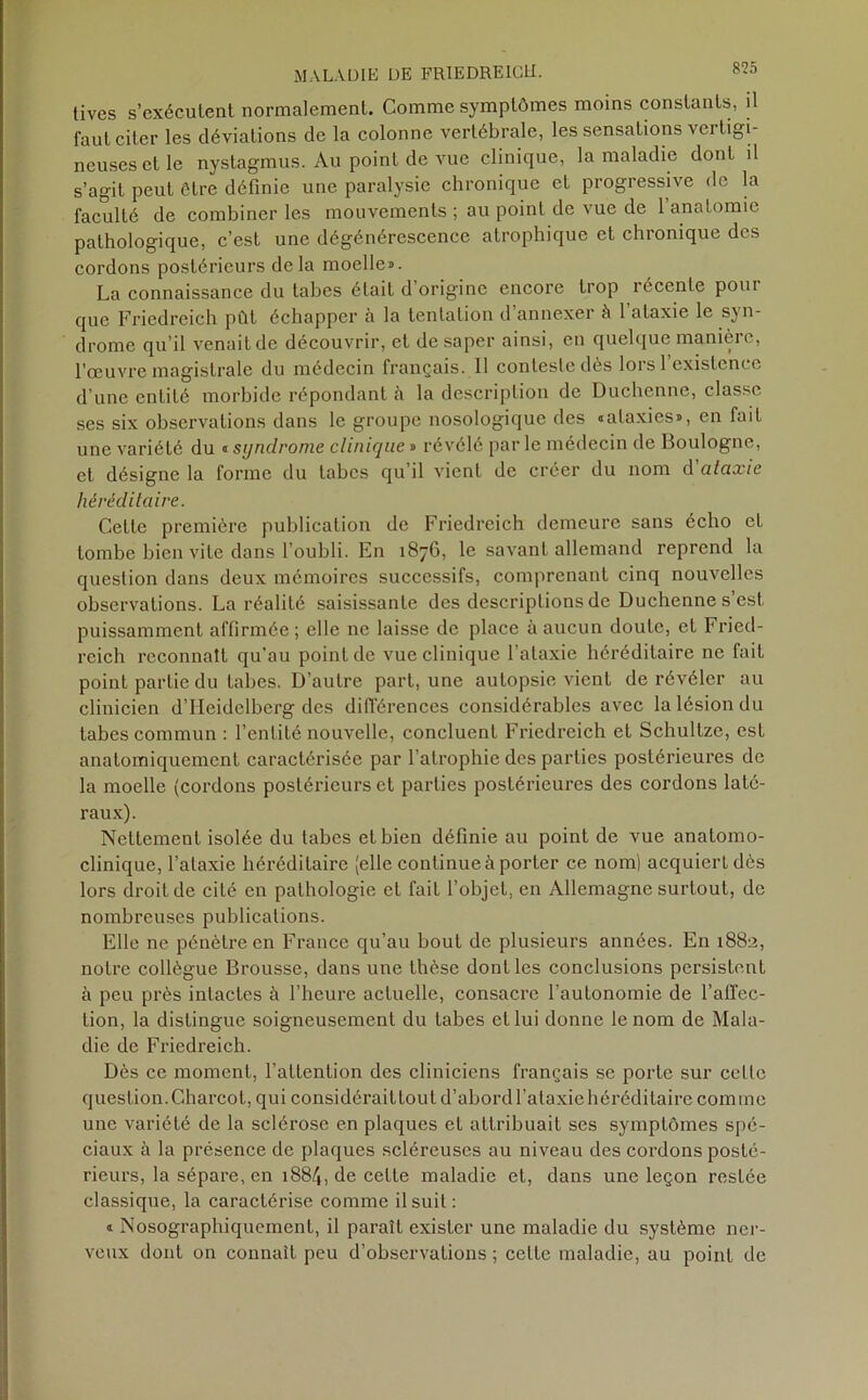 8?5 tives s’exécutent normalement. Comme symptômes moins constants, il faut citer les déviations de la colonne vertébrale, les sensations vertigi- neuses et le nystagmus. Au point de vue clinique, la maladie dont il s’agit peut être définie une paralysie chronique et progressive de la faculté de combiner les mouvements ; au point de vue de 1 anatomie pathologique, c’est une dégénérescence atrophique et chronique des cordons postérieurs delà moelle». La connaissance du tabes était d’origine encore trop récente pour que Friedreich pût échapper à la tentation d’annexer à l’ataxie le syn- drome qu’il venait de découvrir, et de saper ainsi, en quelque manière, l'œuvre magistrale du médecin français. Il conteste dès lors 1 existence d’une entiLé morbide répondant à la description de Duchenne, classe ses six observations dans le groupe nosologique des «alaxies», en fait une variété du « syndrome clinique» révélé parle médecin de Boulogne, et désigne la forme du tabes qu’il vient de créer du nom d'ataxie héréditaire. Cette première publication de Friedreich demeure sans écho et tombe bien vite dans l’oubli. En 187G, le savant allemand reprend la question dans deux mémoires successifs, comprenant cinq nouvelles observations. La réalité saisissante des descriptions de Duchenne s’est puissamment affirmée; elle ne laisse de place à aucun doute, et Fried- reich reconnaît qu’au point de vue clinique l’ataxie héréditaire ne fait point partie du tabes. D’autre part, une autopsie vient de révéler au clinicien d’Heidelberg des différences considérables avec la lésion du tabes commun : l’entité nouvelle, concluent Friedreich et Schultze, est anatomiquement caractérisée par 1 atrophie des parties postérieures de la moelle (cordons postérieurs et parties postérieures des cordons laté- raux). Nettement isolée du tabes et bien définie au point de vue anatomo- clinique, l’ataxie héréditaire (elle continue à porter ce nom) acquiert dès lors droit de cité en pathologie et fait l’objet, en Allemagne surtout, de nombreuses publications. Elle ne pénètre en France qu’au bout de plusieurs années. En 1882, notre collègue Brousse, dans une thèse dont les conclusions persistent à peu près intactes à l’heure actuelle, consacre l’autonomie de l’affec- tion, la distingue soigneusement du tabes et lui donne le nom de Mala- die de Friedreich. Dès ce moment, l’attention des cliniciens français se porte sur celle question.Charcot, qui considérailtoul d’abord l’ataxiehéréditaire comme une variété de la sclérose en plaques et attribuait ses symptômes spé- ciaux à la présence de plaques scléreuses au niveau des cordons posté- rieurs, la sépare, en 1884, de celte maladie et, dans une leçon restée classique, la caractérise comme il suit : » Nosographiqucmenl, il paraît exister une maladie du système ner- veux dont on connaît peu d’observations ; celte maladie, au point de