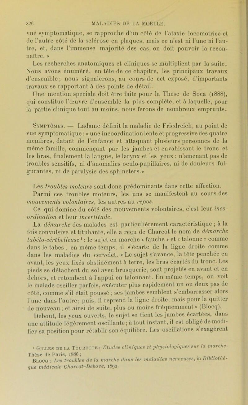 vue symptomatique, se rapproche d’un côlé de l’ataxie locomotrice et de l’autre côté de la sclérose en plaques, mais ce n’est ni l’une ni l’au- tre, et, dans l’immense majorité des cas, on doit pouvoir la recon- naître. » Les recherches anatomiques et cliniques se multiplient par la suite. Nous avons énuméré, en tôle de ce chapitre, les principaux travaux d’ensemble ; nous signalerons, au cours de cet exposé, d’importants travaux se rapportant à des points de détail. Une mention spéciale doit être faite pour la Thèse de Soca (1888), qui constitue l’œuvre d’ensemble la plus complète, et à laquelle, pour la partie clinique tout au moins, nous ferons de nombreux emprunts. Symptômes. — Ladame définit la maladie de Friedreich, au point de vue symptomatique : « une incoordination lente et progressive des quatre membres, datant de l’enfance et attaquant plusieurs personnes de la même famille, commençant par les jambes et envahissant le tronc et les bras, finalement la langue, le larynx et les yeux ; n’amenant pas de troubles sensitifs, ni d’anomalies oculo-pupillaires, ni de douleurs ful- gurantes, ni de paralysie des sphincters.» Les troubles moteurs sont donc prédominants dans celte affection. Parmi ces troubles moteurs, les uns se manifestent au cours des mouvements volontaires, les autres au repos. Ce qui domine du côté des mouvements volontaires, c’est leur inco- ordination et leur incertitude. La démarche des malades est particulièrement caractéristique ; à la fois convulsive et titubante, elle a reçu de Charcot le nom de démarche tabéto-cérébelleuse 1 : le sujet en marche « fauche » et « talonne » comme dans le tabes ; en même temps, il s’écarte de la ligne droite comme dans les maladies du cervelet. « Le sujet s’avance, la tête penchée en avant, les yeux fixés obstinément à terre, les bras écartés du tronc. Les pieds se détachent du sol avec brusquerie, sont projetés en avant et en dehors, et retombent à l’appui en talonnant. En même temps, on voit le malade osciller parfois, exécuter plus rapidement un ou deux pas de côté, comme s’il était poussé ; ses jambes semblent s embarrasser alors l'une dans l’autre; puis, il reprend la ligne droite, mais pour la quitter de nouveau; et ainsi de suite, plus ou moins fréquemment» (Blocq). Debout, les yeux ouverts, le sujet se tient les jambes écartées, dans une attitude légèrement oscillante ; à tout instant, il est obligé de modi- fier sa position pour rétablir son équilibre. Les oscillations s exagèrent 1 Gilles de la Tourette ; Etudes cliniques et physiologiques sur la marche. Thèse de Paris, 1886; . Blocq; Les troubles de la marche dans les maladies nerveuses, m Bibliothè- que medicale Charcot-Debove, 1892.