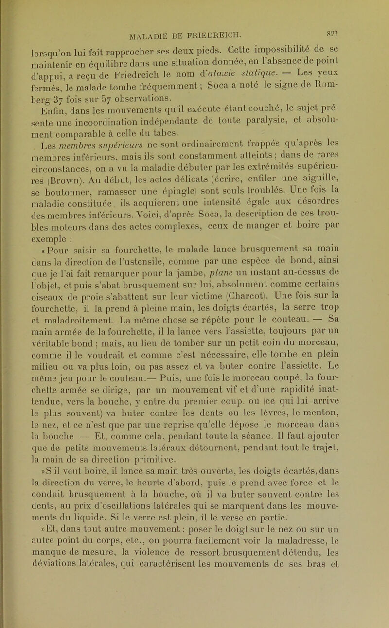 lorsqu’on lui fail rapprocher ses deux pieds. Celte impossibilité de se maintenir en équilibre dans une situation donnée, en l’absence de point d’appui, a reçu de Friedreich le nom d ctlaxie statique. Les yeux fermés, le malade tombe fréquemment; Soca a noté le signe de lLm- berg 37 fois sur 5y observations. Enfin, dans les mouvements qu’il exécute étant couché, le sujet pré- sente une incoordination indépendante de toute paralysie, et absolu- ment comparable à celle du tabes. Les membres supérieurs ne sont ordinairement frappés qu’après les membres inférieurs, mais ils sont constamment atteints; dans de laies circonstances, on a vu la maladie débuter par les extrémités supérieu- res (Brown). Au début, les actes délicats (écrire, enfiler une aiguille, se boutonner, ramasser une épingle) sont seuls troublés. Une fois la maladie constituée. ils acquièrent une intensité égale aux désordres des membres inférieurs. Voici, d’après Soca, la description de ces trou- bles moteurs dans des actes complexes, ceux de manger et boire par exemple : « Pour saisir sa fourchette, le malade lance brusquement sa main dans la direction de l'ustensile, comme par une espèce de bond, ainsi que je l’ai fait remarquer pour la jambe, plane un instant au-dessus de l’objet, et puis s’abat brusquement sur lui, absolument comme certains oiseaux de proie s’abattent sur leur victime (Charcot). Une fois sur la fourchette, il la prend à pleine main, les doigts écartés, la serre trop et maladroitement. La même chose se répète pour le couteau. — Sa main armée de la fourchette, il la lance vers l’assiette, toujours par un véritable bond ; mais, au lieu de tomber sur un petit coin du morceau, comme il le voudrait et comme c’est nécessaire, elle tombe en plein milieu ou va plus loin, ou pas assez et va buter contre l’assiette. Le môme jeu pour le couteau.— Puis, une fois le morceau coupé, la four- chette armée se dirige, par un mouvement vif et d’une rapidité inat- tendue, vers la bouche, y entre du premier coup, ou (ce qui lui arrive le plus souvent) va buter contre les dents ou les lèvres, le menton, le nez, et ce n’est que par une reprise qu’elle dépose le morceau dans la bouche — Et, comme cela, pendant toute la séance. Il faut ajouter que de petits mouvements latéraux détournent, pendant tout le trajet, la main de sa direction primitive. » S’il veut boire, il lance sa main très ouverte, les doigts écartés, dans la direction du verre, le heurte d’abord, puis le prend avec force et le conduit brusquement à la bouche, où il va buter souvent contre les dents, au prix d’oscillations latérales qui se marquent dans les mouve- ments du liquide. Si le verre est plein, il le verse en partie. »Et, dans tout autre mouvement : poser le doigt sur le nez ou sur un autre point du corps, etc., on pourra facilement voir la maladresse, le manque de mesure, la violence de ressort brusquement détendu, les déviations latérales, qui caractérisent les mouvements de ses bras et