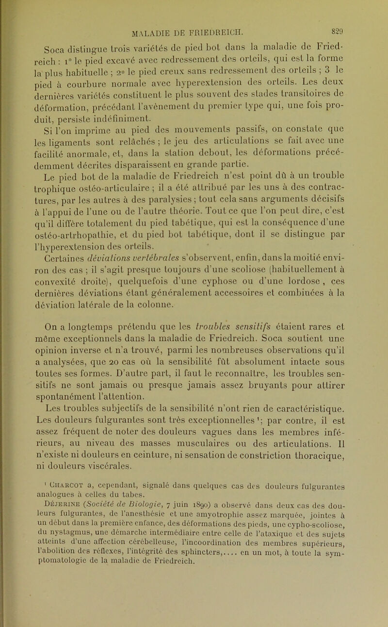 Soca dislingue trois variétés de pied bol dans la maladie de Fried- reich : 1 le pied excavé avec redressement des orteils, qui est la forme la plus habituelle ; 2° le pied creux sans redressement des orteils ; 3 le pied à courbure normale avec hyperextension des orteils. Les deux dernières variétés constituent le plus souvent des stades transitoires de déformation, précédant l’avènement du premier type qui, une fois pro- duit, persiste indéfiniment. Si l’on imprime au pied des mouvements passifs, on constate que les ligaments sont relâchés ; le jeu des articulations se fait avec une facilité anormale, et, dans la station debout, les déformations précé- demment décrites disparaissent en grande partie. Le pied bot de la maladie de Friedreich n’est point dû à un trouble trophique osléo-articulaire ; il a été attribué par les uns à des contrac- tures, par les autres à des paralysies; tout cela sans arguments décisifs à l’appui de l’une ou de l’autre théorie. Tout ce que l’on peut dire, c’est qu’il diffère totalement du pied tabétique, qui est la conséquence d'une ostéo-artrhopalhie, et du pied bot tabétique, dont il se distingue par l’hyperextension des orteils. Certaines déviations vertébrales s’observent, enfin, dans la moitié envi- ron des cas ; il s’agit presque toujours d’une scoliose (habituellement à convexité droite), quelquefois d’une cyphose ou d’une lordose, ces dernières déviations étant généralement accessoires et combinées à la déviation latérale de la colonne. On a longtemps prétendu que les troubles sensitifs étaient rares et môme exceptionnels dans la maladie de Friedreich. Soca soutient une opinion inverse et n’a trouvé, parmi les nombreuses observations qu’il a analysées, que 20 cas où la sensibilité fût absolument intacte sous toutes ses formes. D’autre part, il faut le reconnaître, les troubles sen- sitifs ne sont jamais ou presque jamais assez bruyants pour attirer spontanément l’attention. Les troubles subjectifs de la sensibilité n’ont rien de caractéristique. Les douleurs fulgurantes sont très exceptionnellespar contre, il est assez fréquent de noter des douleurs vagues dans les membres infé- rieurs, au niveau des masses musculaires ou des articulations. Il n’existe ni douleurs en ceinture, ni sensation de constriclion thoracique, ni douleurs viscérales. 1 Charcot a, cependant, signalé dans quelques cas des douleurs fulgurantes analogues à celles du tabes. Déjerine (Société de Biologie, 7 juin 1890) a observé dans deux cas des dou- leurs fulgurantes, de l’ancstliésie et une amyotrophie assez marquée, jointes à un début dans la première enfance, des déformations des pieds, une cypho-scoliosc, du nystagmus, une démarche intermédiaire entre celle de l’ataxique et des sujets atteints d’une affection cérébelleuse, l’incoordination des membres supérieurs, l’abolition des réflexes, l’intégrité des sphincters,.... en un mot, à toute la sym- ptomatologie de la maladie de Friedreich.