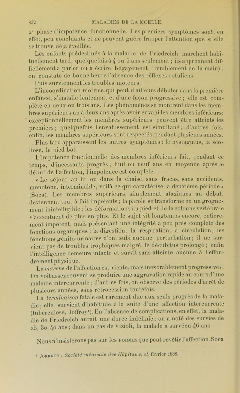 2° phase d'impotence fonctionnelle. Les premiers symptômes sont, en effet, peu concluants et ne peuvent guère frapper l’attention que si elle se trouve déjà éveillée. Les enfants prédestinés à la maladie de Friedreich marchent habi- tuellement tard, quelquefois à 4 ou 5 ans seulement ; ils apprennent dif- ficilement à parler ou à écrire ibégayement, tremblement de la main) ; on constate de bonne heure l’absence des réflexes rotuliens. Puis surviennent les troubles moteurs. L’incoordination motrice.qui peut d’ailleurs débuter dans la première enfance, s’installe lentement et d’une façon progressive ; elle est com- plète en deux ou trois ans. Les phénomènes se montrent dans les mem- bres supérieurs un à deux ans après avoir envahi les membres inférieurs: exceptionnellement les membres supérieurs peuvent être atteints les premiers; quelquefois l’envahissement est simultané ; d’autres fois, enfin, les membres supérieurs sont respectés pendant plusieurs années. Plus tard apparaissent les autres symptômes : le nystagmus, la sco- liose, le pied bot. L’impotence fonctionnelle des membres inférieurs fait, pendant ce temps, d’incessants progrès ; huit ou neuf ans en moyenne après le début de l’affection, l’impotence est complète. « Le séjour au lit ou dans la chaise, sans fracas, sans accidents, monotone, interminable, voilà ce qui caractérise la deuxième période » (Soca). Les membres supérieurs, simplement ataxiques au début, deviennent tout à fait impotents ; la parole se transforme en un grogne- ment inintelligible; les déformations du pied et de la colonne vertébrale s’accentuent de plus en plus. Et le sujet vit longtemps encore, entière- ment impotent, mais présentant une intégrité à peu près complète des fonctions organiques : la digestion, la respiration, la circulation, les fonctions génito-urinaires n’ont subi aucune perturbation ; il ne sur- vient pas de troubles trophiques malgré le décubitus prolongé ; enfin l’intelligence demeure intacte et survit sans atteinte aucune à l’effon- drement physique. La marche de l’affection est «lente, mais inexorablement progressive». On voit assez souvent se produire une aggravation rapide au cours d’une maladie intercurrente ; d’autres fois, on observe des périodes d’arrêt de plusieurs années, sans rétrocession toutefois. La terminaison fatale est rarement due aux seuls progrès de la mala- die; elle survient d’habitude à la suite d’une affection intercurrente (tuberculose, Joffroy1)- En l’absence de complications, en effet, la mala- die de Friedreich aurait une durée indéfinie; on a noté des survies de 25, 3o, 4o ans ; dans un cas deVizioli, la malade a survécu 46 ans. Nous n’insisterons pas sur les formes que peut revêtir l'affection.Soca > Joffroy ; Société médicale des Hôpitaux, a4 février 1888.