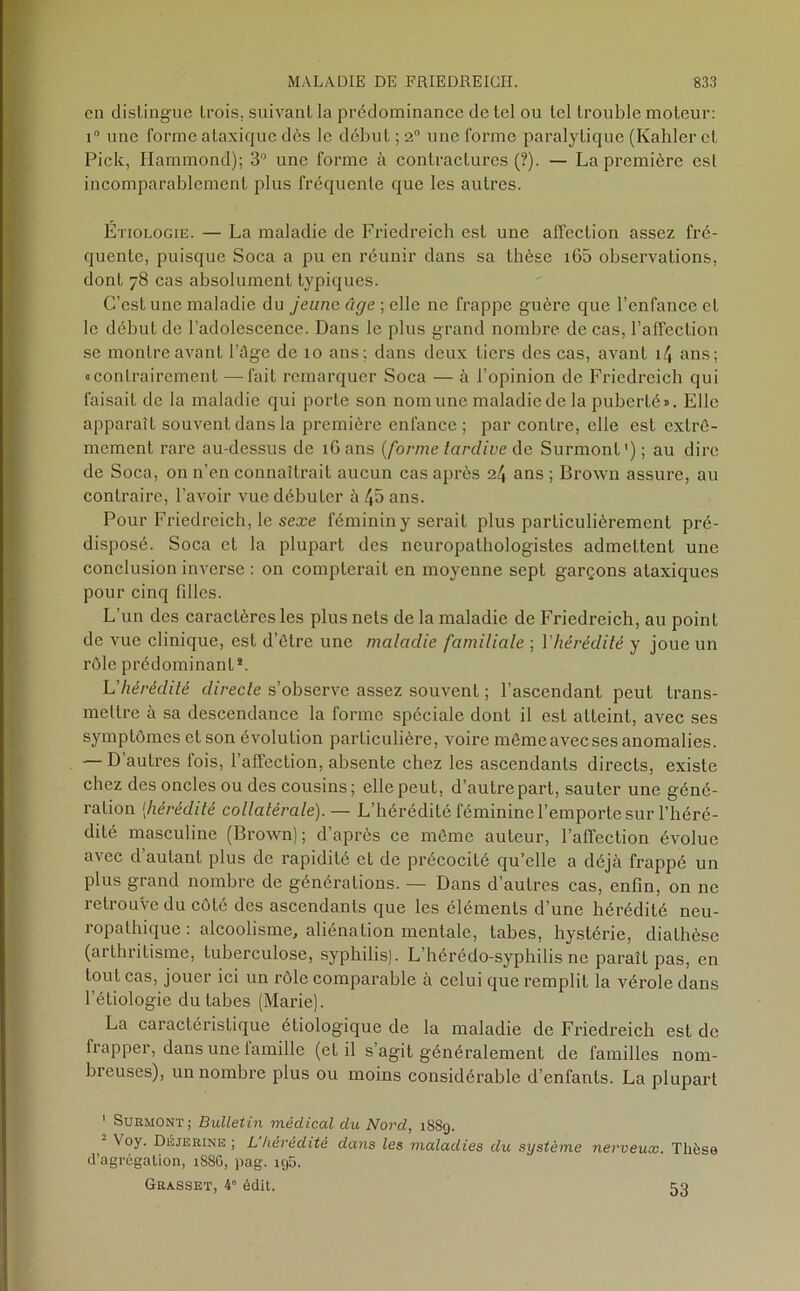 en distingue trois, suivant la prédominance de tel ou tel trouble moteur: i° une forme ataxique dès le début ; 20 une forme paralytique (Kahler et Pick, Hammond); 3° une forme à contractures (?). — La première est incomparablement plus fréquente que les autres. Etiologie. — La maladie de Friedreich est une affection assez fré- quente, puisque Soca a pu en réunir dans sa thèse i65 observations, dont 78 cas absolument typiques. C’est une maladie du jeune, âge ; elle 11e frappe guère que l’enfance et le début de l’adolescence. Dans le plus grand nombre de cas, l’affection se montre avant l’ûge de 10 ans; dans deux tiers des cas, avant 14 ans; «contrairement —fait remarquer Soca — à l’opinion de Friedreich qui faisait de la maladie qui porte son nom une maladie de la puberté». Elle apparaît souvent dans la première enfance ; par contre, elle est extrê- mement rare au-dessus de 16 ans (forme tardive de Surmont1); au dire de Soca, on n’en connaîtrait aucun cas après 24 ans; Brown assure, au contraire, l’avoir vue débuter à 45 ans. Pour Friedreich, le sexe féminin y serait plus particulièrement pré- disposé. Soca et la plupart des neuropathologistes admettent une conclusion inverse : on compterait en moyenne sept garçons ataxiques pour cinq filles. L’un des caractères les plus nets de la maladie de Friedreich, au point de vue clinique, est d’être une maladie familiale ; l'hérédité y joue un rôle prédominant*. L’hérédité directe s’observe assez souvent ; l’ascendant peut trans- mettre à sa descendance la forme spéciale dont il est atteint, avec ses symptômes et son évolution particulière, voire mêmeaveeses anomalies. — D’autres fois, l’affection, absente chez les ascendants directs, existe chez des oncles ou des cousins; elle peut, d’autre part, sauter une géné- ration (hérédité collatérale).— L’hérédité féminine l’emporte sur l’héré- dité masculine (Brown); d’après ce même auteur, l’affection évolue avec d’autant plus de rapidité et de précocité qu’elle a déjà frappé un plus grand nombre de générations. — Dans d’autres cas, enfin, on 11e retrouve du côté des ascendants que les éléments d’une hérédité neu- ropathique : alcoolisme, aliénation mentale, tabes, hystérie, diathèse (arthritisme, tuberculose, syphilis). L’hérédo-syphilis ne paraît pas, en tout cas, jouer ici un rôle comparable à celui que remplit la vérole dans l’étiologie du tabes (Marie). La caractéristique étiologique de la maladie de Friedreich est de frapper, dans une famille (et il s’agit généralement de familles nom- breuses), un nombre plus ou moins considérable d’enfants. La plupart 1 Surmont; Bulletin médical du Nord, 1889. - Voy. Déjerine ; L’hérédité dans les maladies du système nerveux. Thèse d’agrégation, 188G, pag. ig5. Grasset, 4° édit. 53